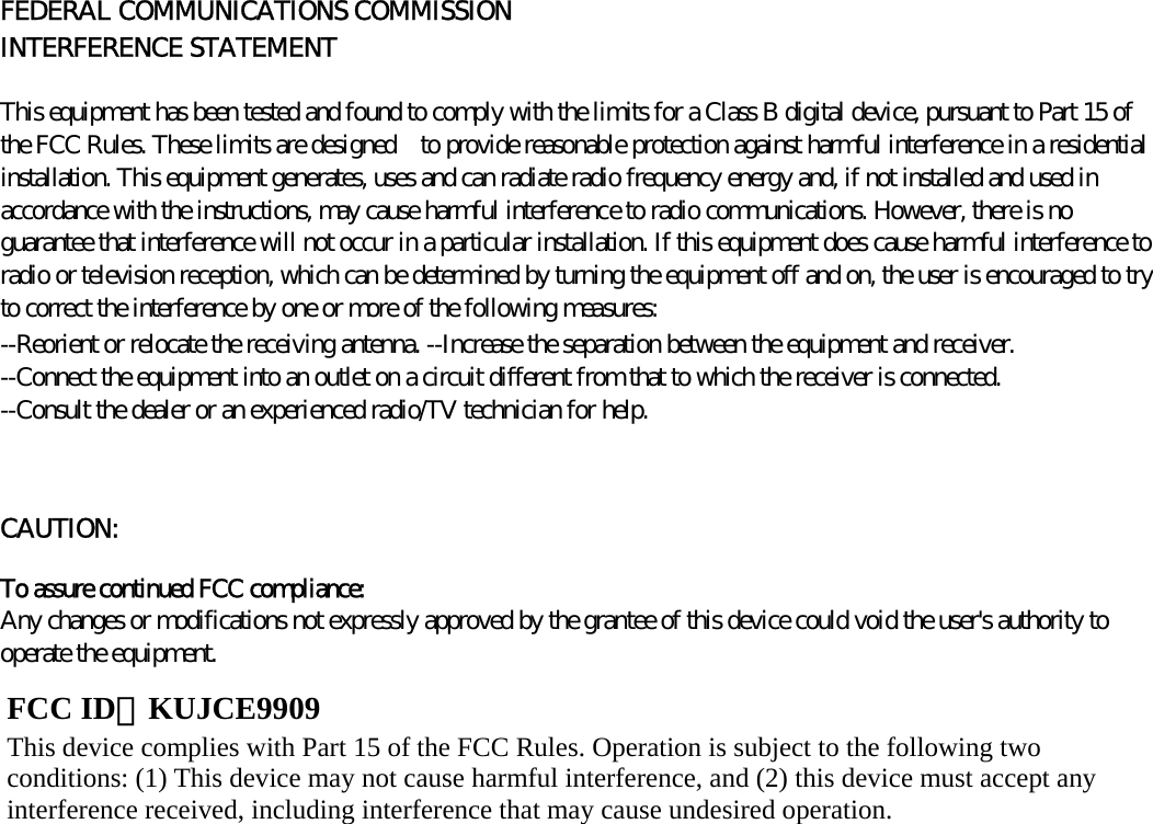      FEDERAL COMMUNICATIONS COMMISSION INTERFERENCE STATEMENT   This equipment has been tested and found to comply with the limits for a Class B digital device, pursuant to Part 15 of the FCC Rules. These limits are designed    to provide reasonable protection against harmful interference in a residential installation. This equipment generates, uses and can radiate radio frequency energy and, if not installed and used in accordance with the instructions, may cause harmful interference to radio communications. However, there is no guarantee that interference will not occur in a particular installation. If this equipment does cause harmful interference to radio or television reception, which can be determined by turning the equipment off and on, the user is encouraged to try to correct the interference by one or more of the following measures:   --Reorient or relocate the receiving antenna. --Increase the separation between the equipment and receiver. --Connect the equipment into an outlet on a circuit different from that to which the receiver is connected. --Consult the dealer or an experienced radio/TV technician for help.   CAUTION:   To assure continued FCC compliance:   Any changes or modifications not expressly approved by the grantee of this device could void the user&apos;s authority to operate the equipment.              FCC ID：KUJCE9909 This device complies with Part 15 of the FCC Rules. Operation is subject to the following two conditions: (1) This device may not cause harmful interference, and (2) this device must accept any interference received, including interference that may cause undesired operation. 