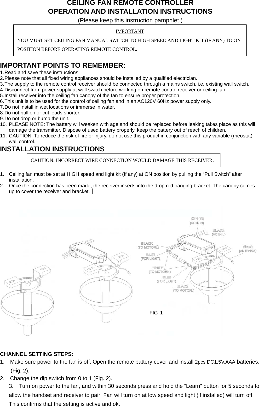 CEILING FAN REMOTE CONTROLLER OPERATION AND INSTALLATION INSTRUCTIONS (Please keep this instruction pamphlet.)     IMPORTANT POINTS TO REMEMBER:   1. Read and save these instructions. 2. Please note that all fixed wiring appliances should be installed by a qualified electrician. 3. The supply to the remote control receiver should be connected through a mains switch, i.e. existing wall switch. 4. Disconnect from power supply at wall switch before working on remote control receiver or ceiling fan. 5. Install receiver into the ceiling fan canopy of the fan to ensure proper protection. 6. This unit is to be used for the control of ceiling fan and in an AC120V 60Hz power supply only. 7. Do not install in wet locations or immerse in water. 8. Do not pull on or cut leads shorter. 9. Do not drop or bump the unit. 10. PLEASE NOTE: The battery will weaken with age and should be replaced before leaking takes place as this will damage the transmitter. Dispose of used battery properly, keep the battery out of reach of children. 11. CAUTION: To reduce the risk of fire or injury, do not use this product in conjunction with any variable (rheostat) wall control. INSTALLATION INSTRUCTIONS   1.  Ceiling fan must be set at HIGH speed and light kit (If any) at ON position by pulling the “Pull Switch” after installation. 2.  Once the connection has been made, the receiver inserts into the drop rod hanging bracket. The canopy comes up to cover the receiver and bracket.           CHANNEL SETTING STEPS: 1.    Make sure power to the fan is off. Open the remote battery cover and install 2pcs DC1.5V,AAA batteries. (Fig. 2). 2.    Change the dip switch from 0 to 1 (Fig. 2). 3.    Turn on power to the fan, and within 30 seconds press and hold the “Learn” button for 5 seconds to allow the handset and receiver to pair. Fan will turn on at low speed and light (if installed) will turn off. This confirms that the setting is active and ok. IMPORTANT YOU MUST SET CEILING FAN MANUAL SWITCH TO HIGH SPEED AND LIGHT KIT (IF ANY) TO ON POSITION BEFORE OPERATING REMOTE CONTROL. CAUTION: INCORRECT WIRE CONNECTION WOULD DAMAGE THIS RECEIVER. FIG. 1 