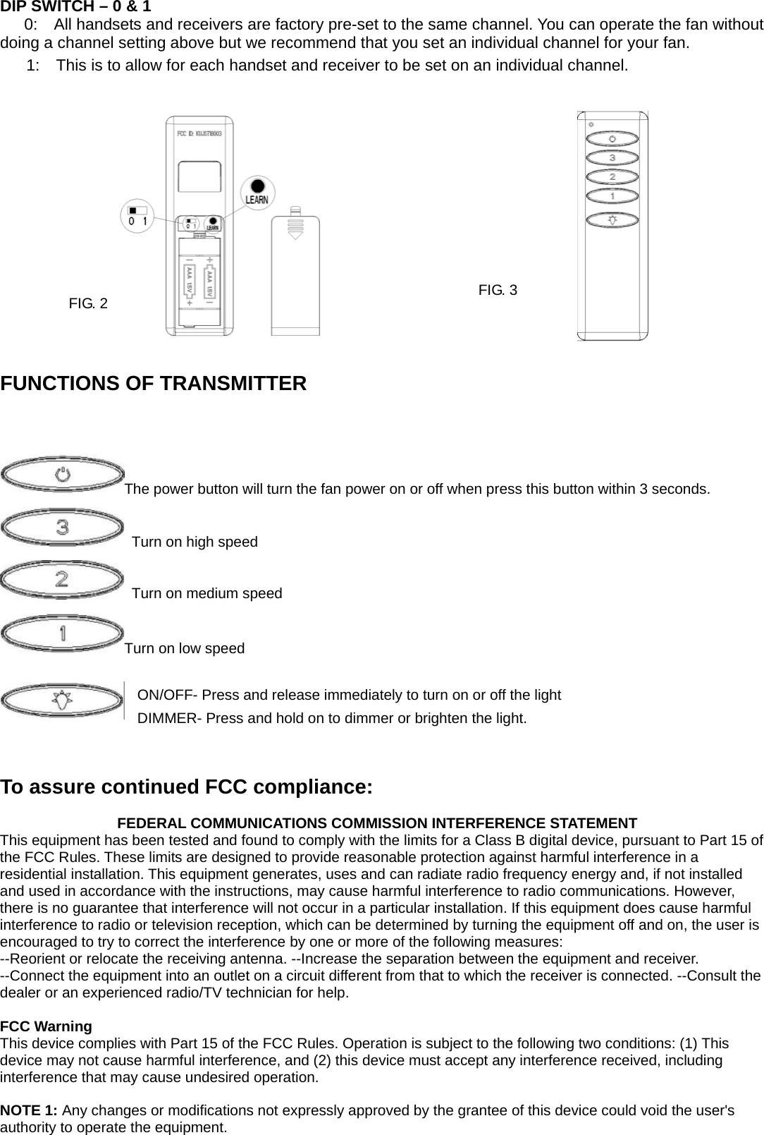  DIP SWITCH – 0 &amp; 1 0:    All handsets and receivers are factory pre-set to the same channel. You can operate the fan without doing a channel setting above but we recommend that you set an individual channel for your fan.   1:    This is to allow for each handset and receiver to be set on an individual channel.                                       FUNCTIONS OF TRANSMITTER                   The power button will turn the fan power on or off when press this button within 3 seconds.     Turn on high speed   Turn on medium speed Turn on low speed  ON/OFF- Press and release immediately to turn on or off the light DIMMER- Press and hold on to dimmer or brighten the light.         To assure continued FCC compliance:                  FEDERAL COMMUNICATIONS COMMISSION INTERFERENCE STATEMENT This equipment has been tested and found to comply with the limits for a Class B digital device, pursuant to Part 15 of the FCC Rules. These limits are designed to provide reasonable protection against harmful interference in a residential installation. This equipment generates, uses and can radiate radio frequency energy and, if not installed and used in accordance with the instructions, may cause harmful interference to radio communications. However, there is no guarantee that interference will not occur in a particular installation. If this equipment does cause harmful interference to radio or television reception, which can be determined by turning the equipment off and on, the user is encouraged to try to correct the interference by one or more of the following measures: --Reorient or relocate the receiving antenna. --Increase the separation between the equipment and receiver. --Connect the equipment into an outlet on a circuit different from that to which the receiver is connected. --Consult the dealer or an experienced radio/TV technician for help.  FCC Warning This device complies with Part 15 of the FCC Rules. Operation is subject to the following two conditions: (1) This device may not cause harmful interference, and (2) this device must accept any interference received, including interference that may cause undesired operation.     NOTE 1: Any changes or modifications not expressly approved by the grantee of this device could void the user&apos;s authority to operate the equipment.  FIG. 2  FIG. 3 