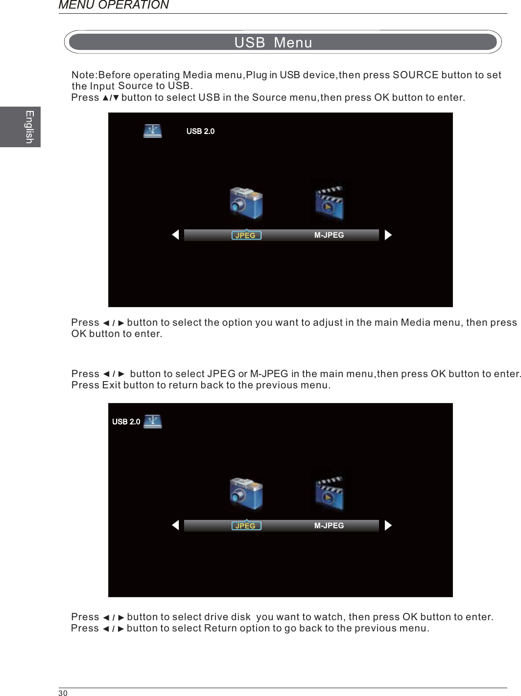 Source to USB.Press        button to select USB in the Source menu,then press OK button to enter.Press          button to select the option you want to adjust in the main Media menu, then pressOK button to enter.Press           button to select JPE     iG or M-JPEG n the main menu,then press OK button to enter.Press Exit button to return back to the previous menu.Press          button to select drive disk  you want to watch, then press OK button to enter.Press          button to select Return option to go back to the previous menu.USB MenuNote:Before operating Media menu,Plug in USB device,then press SOURCE button to set the Input30M-JPEGM-JPEG