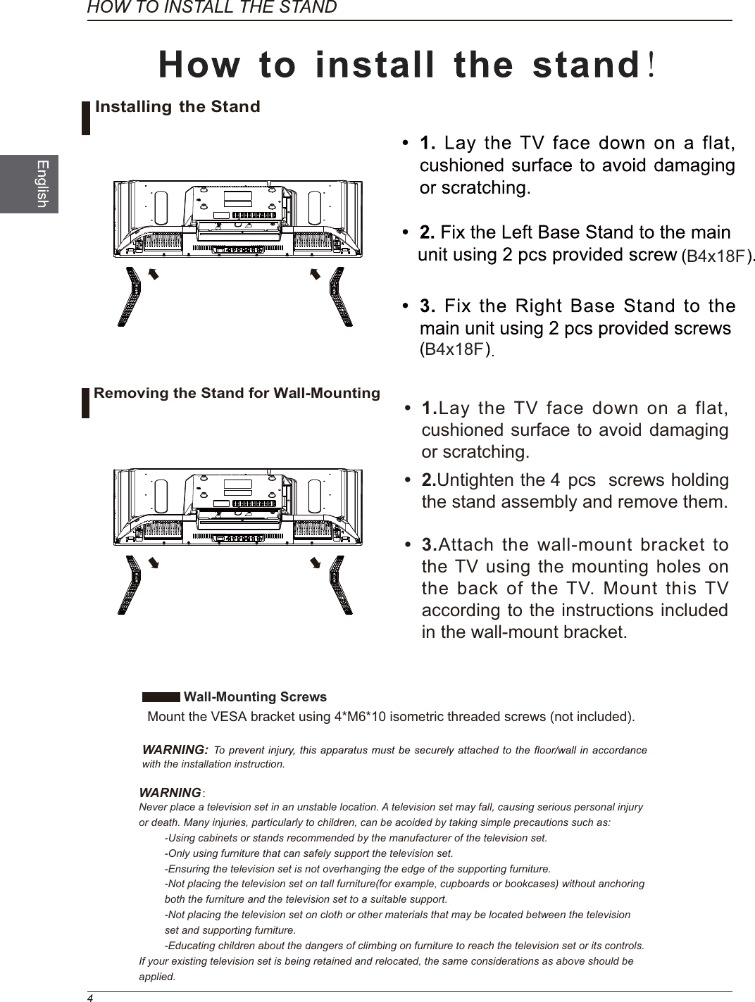 B4x18FB4x18FWall-Mounting Screws  Mount the VESA bracket using 4*M6*10 isometric threaded screws (not included).WARNING: with the installation instruction.WARNING：Never place a television set in an unstable location. A television set may fall, causing serious personal injury or death. Many injuries, particularly to children, can be acoided by taking simple precautions such as:-Using cabinets or stands recommended by the manufacturer of the television set.-Only using furniture that can safely support the television set.-Ensuring the television set is not overhanging the edge of the supporting furniture.-Not placing the television set on tall furniture(for example, cupboards or bookcases) without anchoring both the furniture and the television set to a suitable support.-Not placing the television set on cloth or other materials that may be located between the television set and supporting furniture.-Educating children about the dangers of climbing on furniture to reach the television set or its controls.If your existing television set is being retained and relocated, the same considerations as above should be applied. 1.Lay the TV face down on a flat, cushioned surface to avoid damaging or scratching. 2.  gnidloh swercs  scp 4  eht nethgitnUthe stand assembly and remove them.  3.Attach the wall-mount bracket to the TV using the mounting holes on the back of the TV. Mount this TV according to the instructions included in the wall-mount bracket. Installing the StandRemoving the Stand for Wall-Mounting