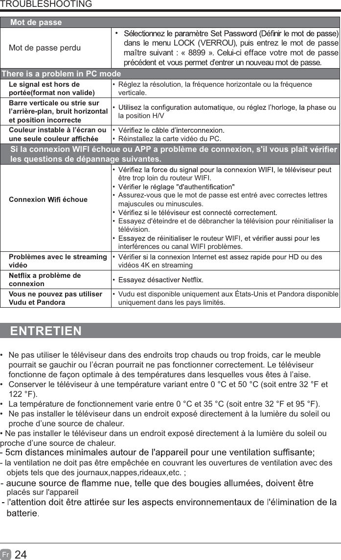 24FrTROUBLESHOOTINGMot de passeMot de passe perdu dans le menu LOCK (VERROU), puis entrez le mot de passe maître suivant : « 8899 ». Celui-ci efface votre mot de passe précédent et vous permet d’entrer un nouveau mot de passe.There is a problem in PC modeLe signal est hors de portée(format non valide)  Réglez la résolution, la fréquence horizontale ou la fréquence verticale.Barre verticale ou strie sur l’arrière-plan, bruit horizontal et position incorrecte la position H/VCouleur instable à l’écran ou une seule couleur    Réinstallez la carte vidéo du PC.Si la connexion WIFI échoue ou APP a problème de connexion, s&apos;il vous plaît   les questions de dépannage suivantes.Connexion   échoue être trop loin du routeur WIFI.   Assurez-vous que le mot de passe est entré avec correctes lettres majuscules ou minuscules.   Essayez d&apos;éteindre et de débrancher la télévision pour réinitialiser la télévision. interférences ou canal WIFI problèmes.Problèmes avec le streaming vidéo vidéos 4K en streaming a problème de connexion  Vous ne pouvez pas utiliser Vudu et Pandora  Vudu est disponible uniquement aux États-Unis et Pandora disponible uniquement dans les pays limités.ENTRETIEN  Ne pas utiliser le téléviseur dans des endroits trop chauds ou trop froids, car le meuble pourrait se gauchir ou l’écran pourrait ne pas fonctionner correctement. Le téléviseur fonctionne de façon optimale à des températures dans lesquelles vous êtes à l’aise.  Conserver le téléviseur à une température variant entre 0 °C et 50 °C (soit entre 32 °F et 122 °F).  La température de fonctionnement varie entre 0 °C et 35 °C (soit entre 32 °F et 95 °F).  Ne pas installer le téléviseur dans un endroit exposé directement à la lumière du soleil ou proche d’une source de chaleur.proche d’une source de chaleur.- la ventilation ne doit pas être empêchée en couvrant les ouvertures de ventilation avec des   objets tels que des journaux,nappes,rideaux,etc. ;   placés sur l&apos;appareil