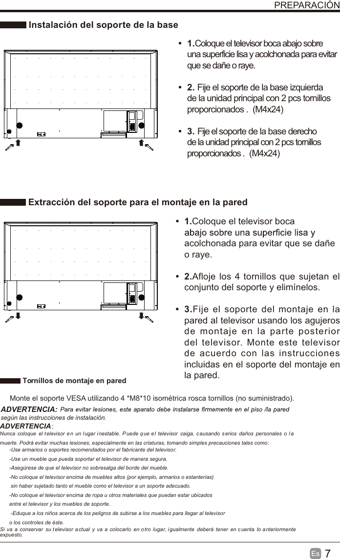 7Es  PREPARACIÓN Instalación del soporte de la base Extracción del soporte para el montaje en la paredt 1.Coloque el televisor boca abajo sobre una superficie lisa y acolchonada para evitar que se dañe o raye.     t 2. Fije el soporte de la base izquierda de la unidad principal con 2 pcs tornillos proporcionados . (M4x24)(M4x24) t 3. Fije el soporte de la base derecho de la unidad principal con 2 pcs tornillos proporcionados . t 1.Coloque el televisor boca acolchonada para evitar que se dañe o raye.t 2.Afloje los 4 tornillos que sujetan el conjunto del soporte y elimínelos.    t 3.Fije el soporte del montaje en la pared al televisor usando los agujeros de montaje en la parte posterior del televisor. Monte este televisor de acuerdo con las instrucciones incluidas en el soporte del montaje en la pared.  Tornillos de montaje en pared Monte el soporte VESA utilizando 4 *M8*10 isométrica rosca tornillos (no suministrado).ADVERTENCIA: según las instrucciones de instalación.ADVERTENCIA： Nunca  coloque  el t elevisor e n un l ugar i nestable.  P uede q ue e l  televisor  caiga, c ausando  s erios  daños  personales  o  la muerte. Podrá evitar muchas lesiones, especialmente en las criaturas, tomando simples precauciones tales como:-Use armarios o soportes recomendados por el fabricante del televisor.-Use un mueble que pueda soportar el televisor de manera segura.-Asegúrese de que el televisor no sobresalga del borde del mueble.-No coloque el televisor encima de muebles altos (por ejemplo, armarios o estanterías) sin haber sujetado tanto el mueble como el televisor a un soporte adecuado.-No coloque el televisor encima de ropa u otros materiales que puedan estar ubicados entre el televisor y los muebles de soporte. -Eduque a los niños acerca de los peligros de subirse a los muebles para llegar al televisoro los controles de éste.Si  va  a  conservar  su t elevisor a ctual  y  va  a colocarlo  en otro  lugar, igualmente  deberá  tener  en c uenta  lo a nteriormente expuesto.