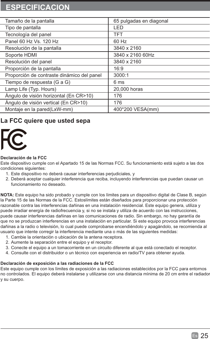 25Es  ESPECIFICACIONLa FCC quiere que usted sepaDeclaración de la FCCEste dispositivo cumple con el Apartado 15 de las Normas FCC. Su funcionamiento está sujeto a las dos condiciones siguientes:1. Este dispositivo no deberá causar interferencias perjudiciales, y2. Deberá aceptar cualquier interferencia que reciba, incluyendo interferencias que puedan causar un funcionamiento no deseado.NOTA: Este equipo ha sido probado y cumple con los límites para un dispositivo digital de Clase B, según la Parte 15 de las Normas de la FCC. Estoslímites están diseñados para proporcionar una protección razonable contra las interferencias dañinas en una instalación residencial. Este equipo genera, utiliza y puede irradiar energía de radiofrecuencia y, si no se instala y utiliza de acuerdo con las instrucciones, puede causar interferencias dañinas en las comunicaciones de radio. Sin embargo, no hay garantía de que no se produzcan interferencias en una instalación en particular. Si este equipo provoca interferencias dañinas a la radio o televisión, lo cual puede comprobarse encendiéndolo y apagándolo, se recomienda al usuario que intente corregir la interferencia mediante una o más de las siguientes medidas:1. Cambie la orientación o ubicación de la antena receptora.2. Aumente la separación entre el equipo y el receptor.3. Conecte el equipo a un tomacorriente en un circuito diferente al que está conectado el receptor.4. Consulte con el distribuidor o un técnico con experiencia en radio/TV para obtener ayuda.Declaración de exposición a las radiaciones de la FCCEste equipo cumple con los límites de exposición a las radiaciones establecidos por la FCC para entornos no controlados. El equipo deberá instalarse y utilizarse con una distancia mínima de 20 cm entre el radiador y su cuerpo.Tamaño de la pantalla 65 pulgadas en diagonal Tipo de pantalla LEDTecnología del panel TFTPanel 60 Hz Vs. 120 Hz 60 HzResolución de la pantalla  3840 x 2160Soporte HDMI 3840 x 2160 60HzResolución del panel  3840 x 2160Proporción de la pantalla 16:9Proporción de contraste dinámico del panel 3000:1Tiempo de respuesta (G a G) 6 msLamp Life (Typ. Hours) 20,000 horasÁngulo de visión horizontal (En CR&gt;10) 176Ángulo de visión vertical (En CR&gt;10) 176Montaje en la pared(LxW-mm) 400*200 VESA(mm)
