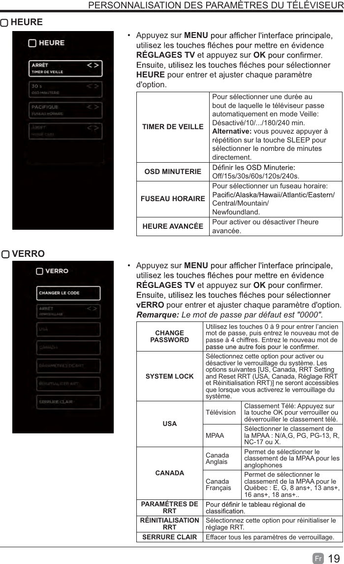 19Fr   HEURE Appuyez sur MENURÉGLAGES TV et appuyez sur OKHEURE pour entrer et ajuster chaque paramètre d&apos;option.TIMER DE VEILLEPour sélectionner une durée au bout de laquelle le téléviseur passe automatiquement en mode Veille: Désactivé/10/.../180/240 min. Alternative: vous pouvez appuyer à répétition sur la touche SLEEP pour sélectionner le nombre de minutes directement.OSD MINUTERIE Off/15s/30s/60s/120s/240s.FUSEAU HORAIREPour sélectionner un fuseau horaire: Central/Mountain/Newfoundland.HEURE AVANCÉE Pour activer ou désactiver l’heure avancée. VERRO Appuyez sur MENURÉGLAGES TV et appuyez sur OKvERRO pour entrer et ajuster chaque paramètre d&apos;option. Le mot de passe par défaut est &quot;0000&quot;.  CHANGE PASSWORDUtilisez les touches 0 à 9 pour entrer l’ancien mot de passe, puis entrez le nouveau mot de passe à 4 chiffres. Entrez le nouveau mot de SYSTEM LOCKSélectionnez cette option pour activer ou désactiver le verrouillage du système. Les options suivantes [US, Canada, RRT Setting and Reset RRT (USA, Canada, Réglage RRT et Réinitialisation RRT)] ne seront accessibles que lorsque vous activerez le verrouillage du système.USATélévision Classement Télé: Appuyez sur la touche OK pour verrouiller ou déverrouiller le classement télé.MPAA Sélectionner le classement de la MPAA : N/A,G, PG, PG-13, R, NC-17 ou X.CANADACanada AnglaisPermet de sélectionner le classement de la MPAA pour les anglophonesCanada FrançaisPermet de sélectionner le classement de la MPAA pour le Québec : E, G, 8 ans+, 13 ans+, 16 ans+, 18 ans+..PARAMÉTRES DE RRTRÉINITIALISATION RRT Sélectionnez cette option pour réinitialiser le réglage RRT.SERRURE CLAIR Effacer tous les paramètres de verrouillage.PERSONNALISATION DES PARAMÈTRES DU TÉLÉVISEUR