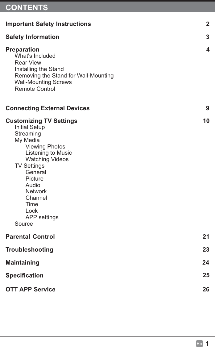 1En  CONTENTSImportant Safety Instructions                                                         2Safety Information                                                                            3Preparation                                                                                            4What&apos;s IncludedRear ViewInstalling the StandRemoving the Stand for Wall-Mounting         Wall-Mounting ScrewsRemote ControlConnecting External Devices                                                 9Customizing TV Settings                                                               10Initial SetupStreamingMy MediaViewing PhotosListening to MusicWatching VideosTV SettingsGeneralPictureAudioNetworkChannelTimeLockAPP settingsSource Parental Control                                                               21Troubleshooting                                                                   23Maintaining                                                                                                24             25OTT APP Service                                                                              26