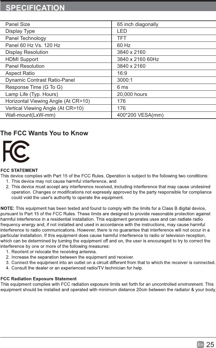 25En  SPECIFICATIONThe FCC Wants You to Know.Panel Size 65 inch diagonally Display Type LEDPanel Technology  TFTPanel 60 Hz Vs. 120 Hz 60 HzDisplay Resolution  3840 x 2160HDMI Support 3840 x 2160 60HzPanel Resolution  3840 x 2160Aspect Ratio 16:9Dynamic Contrast Ratio-Panel 3000:1Response Time (G To G) 6 msLamp Life (Typ. Hours) 20,000 hoursHorizontal Viewing Angle (At CR&gt;10) 176Vertical Viewing Angle (At CR&gt;10) 176Wall-mount(LxW-mm) 400*200 VESA(mm)