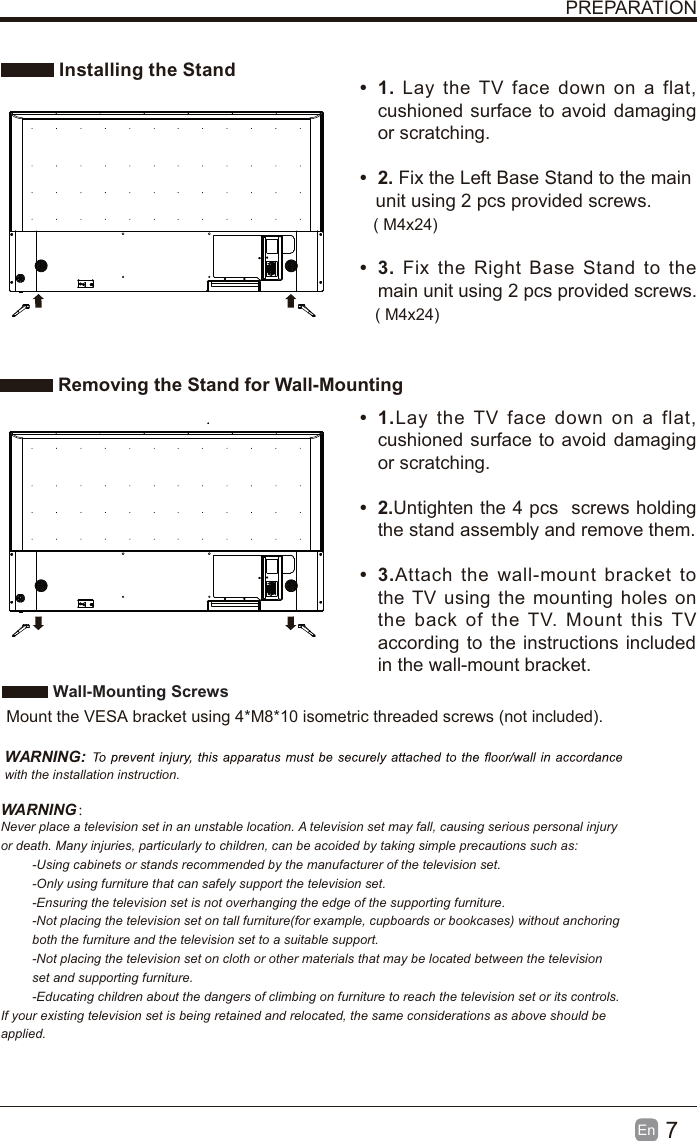 7En  PREPARATION Installing the Stand Removing the Stand for Wall-Mountingt 1. Lay the TV face down on a flat, cushioned surface to avoid damaging or scratching.     t 2. Fix the Left Base Stand to the main   unit using 2 pcs provided screws.t 3. Fix the Right Base Stand to the main unit using 2 pcs provided screws.t 1.Lay the TV face down on a flat, cushioned surface to avoid damaging or scratching.t 2.Untighten the 4 pcs  screws holding the stand assembly and remove them.    t 3.Attach the wall-mount bracket to the TV using the mounting holes on the back of the TV. Mount this TV according to the instructions included in the wall-mount bracket.  Wall-Mounting Screws  Mount the VESA bracket using 4*M8*10 isometric threaded screws (not included).   WARNING: with the installation instruction.WARNING：Never place a television set in an unstable location. A television set may fall, causing serious personal injury or death. Many injuries, particularly to children, can be acoided by taking simple precautions such as:-Using cabinets or stands recommended by the manufacturer of the television set.-Only using furniture that can safely support the television set.-Ensuring the television set is not overhanging the edge of the supporting furniture.-Not placing the television set on tall furniture(for example, cupboards or bookcases) without anchoring both the furniture and the television set to a suitable support.-Not placing the television set on cloth or other materials that may be located between the television set and supporting furniture.-Educating children about the dangers of climbing on furniture to reach the television set or its controls.If your existing television set is being retained and relocated, the same considerations as above should be applied.( M4x24)( M4x24)