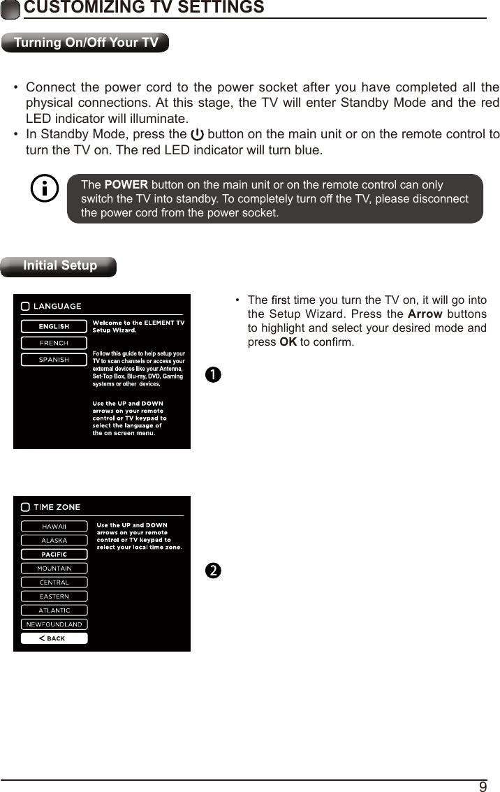 9Turning On/Off Your TVCUSTOMIZING TV SETTINGS•  Connect the power cord to the power socket after you have completed all the physical connections. At this stage, the TV will enter Standby Mode and the red LED indicator will illuminate. •  In Standby Mode, press the   button on the main unit or on the remote control to turn the TV on. The red LED indicator will turn blue.The POWER button on the main unit or on the remote control can only switch the TV into standby. To completely turn off the TV, please disconnect the power cord from the power socket. Initial Setup•  The   time you turn the TV on, it will go into the Setup Wizard. Press the Arrow  buttons to highlight and select your desired mode and press OK to    