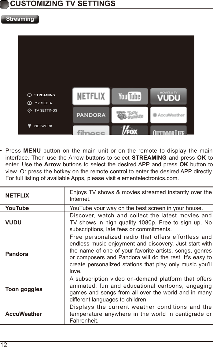 12CUSTOMIZING TV SETTINGSStreamingSTREAMINGMY MEDIATV SETTINGSNETWORKNETFLIX Enjoys TV shows &amp; movies streamed instantly over the Internet.YouTube YouTube your way on the best screen in your house.VUDUDiscover,  watch  and  collect  the  latest  movies  and TV  shows  in  high  quality  1080p. Free  to sign  up.  No subscriptions, late fees or commitments. PandoraFree  personalized  radio  that  offers  effortless  and endless music enjoyment and discovery. Just start with the name of one of your favorite artists, songs, genres or composers and Pandora will do the rest. It’s easy to create personalized stations that play  only music you’ll love.Toon gogglesA subscription  video  on-demand  platform  that  offers animated,  fun  and  educational  cartoons,  engaging games and songs from all  over the world and in  many different languages to children.AccuWeatherDisplays  the  current  weather  conditions  and  the temperature  anywhere  in the  world  in  centigrade or Fahrenheit.•  Press  MENU  button on  the  main  unit  or  on  the  remote  to  display  the  main interface. Then  use  the Arrow  buttons  to  select  STREAMING and press  OK to enter. Use the Arrow buttons to select the desired APP and press OK button to view. Or press the hotkey on the remote control to enter the desired APP directly. For full listing of available Apps, please visit elementelectronics.com.