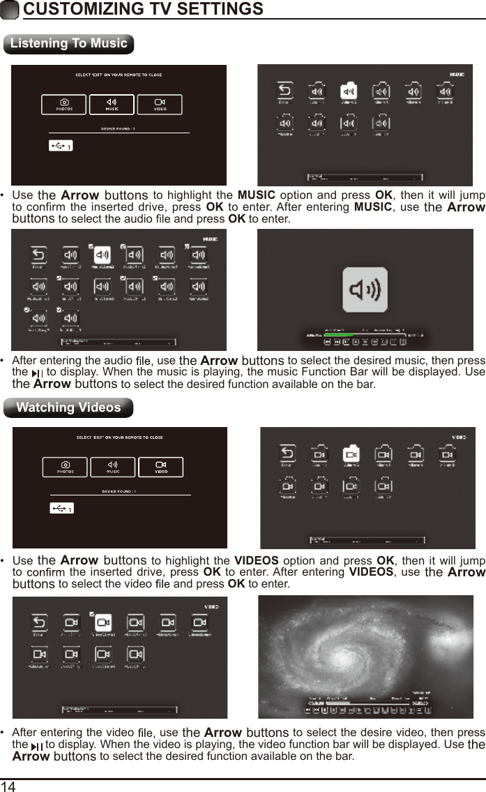 14CUSTOMIZING TV SETTINGSListening To MusicWatching Videos•  After entering the audio   use the Arrow buttons to select the desired music, then press the   to display. When the music is playing, the music Function Bar will be displayed. Use the Arrow buttons to select the desired function available on the bar.•  Use the Arrow buttons to highlight the MUSIC option and press OK, then it will jump to confirm the inserted drive, press OK to enter. After entering MUSIC, use the Arrow buttons to select the audio  and press OK to enter.•  After entering the video   use the Arrow buttons to select the desire video, then press the  to display. When the video is playing, the video function bar will be displayed. Use the Arrow buttons to select the desired function available on the bar.•  Use the Arrow buttons to highlight the VIDEOS option and press OK, then it will jump to  the inserted drive, press OK to enter. After entering VIDEOS, use the Arrow buttons to select the video   and press OK to enter.