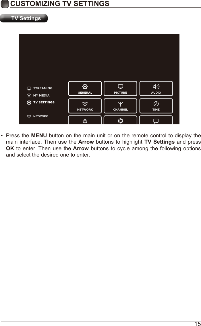 15CUSTOMIZING TV SETTINGSTV SettingsSTREAMINGGENERAL PICTURENETWORK CHANNEL TIMEAUDIOMY MEDIATV SETTINGSNETWORK•  Press the MENU button on the main unit or on the remote control to display the main interface. Then use the Arrow buttons to highlight TV Settings  and press OK to enter. Then use the Arrow buttons to cycle among the following options and select the desired one to enter. 