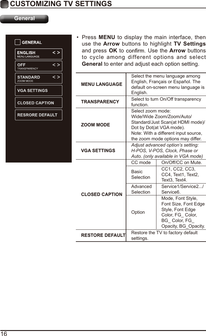 16CUSTOMIZING TV SETTINGSGeneral•  Press MENU to display the main interface, then use the Arrow  buttons to highlight TV  Settings and press OK to   Use the Arrow buttons to cycle among different options and select General to enter and adjust each option setting.  MENU LANGUAGESelect the menu language among English, Français or Español. The default on-screen menu language is English.TRANSPARENCY Select to turn On/Off transparency function.ZOOM MODESelect zoom mode:Wide/Wide Zoom/Zoom/Auto/ Standard/Just Scan(at HDMI mode)/Dot by Dot(at VGA mode).Note: With a different input source,the zoom mode options may differ.VGA SETTINGSAdjust advanced option’s setting: H-POS, V-POS, Clock, Phase or Auto. (only available in VGA mode)CLOSED CAPTIONCC mode On/Off/CC on Mute.Basic SelectionCC1, CC2, CC3, CC4, Text1, Text2, Text3, Text4.Advanced SelectionService1/Service2.../Service6.OptionMode, Font Style, Font Size, Font Edge Style, Font Edge Color, FG_ Color, BG_ Color, FG_Opacity, BG_Opacity.RESTORE DEFAULT Restore the TV to factory default settings.