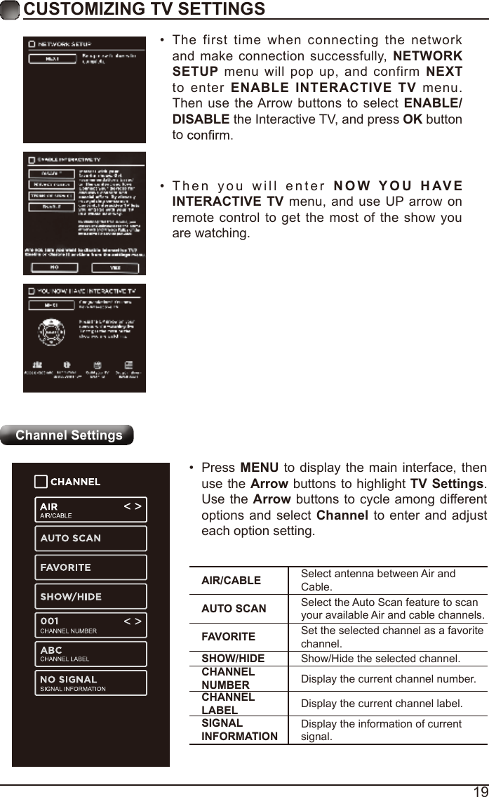 19CUSTOMIZING TV SETTINGSChannel Settings•  The first time when connecting the network and make connection successfully, NETWORK SETUP menu will pop up, and confirm NEXT to enter ENABLE  INTERACTIVE  TV menu. Then use the Arrow buttons to select ENABLE/DISABLE the Interactive TV, and press OK button to •  Then you will enter NOW YOU   H AV E INTERACTIVE TV menu, and use UP arrow on remote control to get the most of the show you are watching.AIR/CABLE Select antenna between Air and Cable.AUTO SCAN Select the Auto Scan feature to scan your available Air and cable channels.FAVORITE Set the selected channel as a favorite channel.SHOW/HIDE Show/Hide the selected channel.CHANNEL NUMBER Display the current channel number.CHANNEL LABEL Display the current channel label.SIGNAL INFORMATIONDisplay the information of current signal.•  Press MENU to display the main interface, then use the Arrow buttons to highlight TV Settings. Use the Arrow buttons to cycle among different options and select Channel to enter and adjust each option setting.