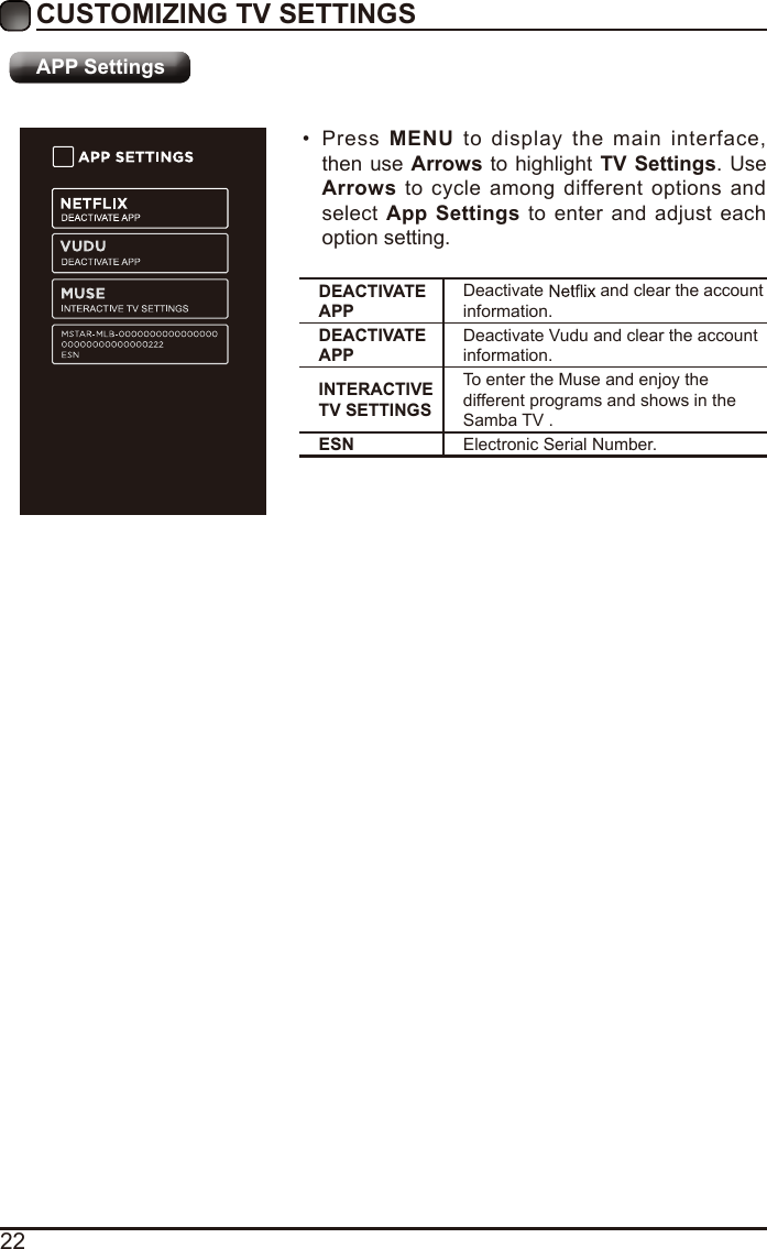 22CUSTOMIZING TV SETTINGS•  Press MENU to display the main interface, then use Arrows to highlight TV  Settings. Use Arrows to cycle among different options and select App Settings to enter and adjust each option setting.DEACTIVATE APPDeactivate  and clear the account information.DEACTIVATE APPDeactivate Vudu and clear the account information.INTERACTIVE TV SETTINGSTo enter the Muse and enjoy the different programs and shows in the Samba TV .ESN Electronic Serial Number.APP Settings