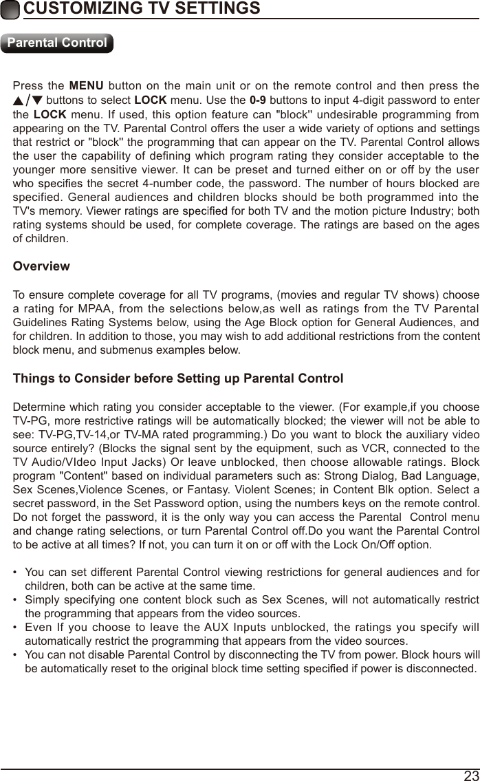 23Press  the  MENU  button  on  the  main  unit  or  on  the  remote  control and  then  press  the  buttons to select LOCK menu. Use the 0-9 buttons to input 4-digit password to enter the LOCK menu.  If  used, this  option  feature  can &quot;block&apos;&apos; undesirable programming from appearing on the TV. Parental Control offers the user a wide variety of options and settings that restrict or &quot;block&apos;&apos; the programming that can appear on the TV. Parental Control allows the user the capability of  defining which  program  rating  they consider  acceptable to  the younger  more  sensitive  viewer.  It  can be  preset and turned  either on  or  off by  the  user who   the  secret 4-number  code, the password. The number  of hours blocked are specified. General  audiences  and  children  blocks  should  be  both  programmed  into the TV&apos;s memory. Viewer ratings are   for both TV and the motion picture Industry; both rating systems should be used, for complete coverage. The ratings are based on the ages of children.OverviewTo ensure complete coverage for all TV programs, (movies and regular TV shows) choose a  rating  for  MPAA,  from  the  selections  below,as  well  as  ratings  from  the TV  Parental Guidelines Rating Systems below, using  the Age Block option  for General Audiences, and for children. In addition to those, you may wish to add additional restrictions from the content block menu, and submenus examples below.Things to Consider before Setting up Parental ControlDetermine which rating you consider acceptable to the viewer. (For example,if you choose TV-PG, more restrictive ratings will be automatically blocked; the viewer will not be able to see: TV-PG,TV-14,or TV-MA rated programming.)  Do you want to block the auxiliary video source entirely? (Blocks the signal sent by the equipment, such as VCR, connected to the TV Audio/VIdeo  Input  Jacks) Or  leave unblocked,  then choose allowable ratings.  Block program &quot;Content&quot; based on individual parameters such as: Strong Dialog, Bad Language, Sex Scenes,Violence Scenes, or Fantasy. Violent Scenes; in  Content Blk option. Select a secret password, in the Set Password option, using the numbers keys on the remote control.Do not forget the password, it is the only way you can access the Parental  Control menu and change rating selections, or turn Parental Control off.Do you want the Parental Control to be active at all times? If not, you can turn it on or off with the Lock On/Off option.•  You can set different Parental Control viewing restrictions for general audiences and for children, both can be active at the same time.•  Simply specifying one  content block such as  Sex Scenes, will not automatically restrict the programming that appears from the video sources.•  Even  If  you  choose  to  leave  the AUX  Inputs  unblocked,  the  ratings  you  specify  will automatically restrict the programming that appears from the video sources.•  You can not disable Parental Control by disconnecting the TV from power. Block hours will be automatically reset to the original block time setting   if power is disconnected.CUSTOMIZING TV SETTINGSParental Control