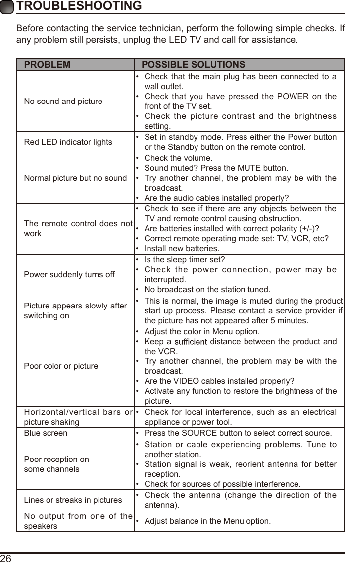 26Before contacting the service technician, perform the following simple checks. If any problem still persists, unplug the LED TV and call for assistance.PROBLEM POSSIBLE SOLUTIONSNo sound and picture•  Check that the main plug has been connected  to a wall outlet.•  Check that  you have  pressed the POWER on the front of the TV set.•  Check  the picture  contrast  and  the brightness setting.Red LED indicator lights •  Set in standby mode. Press either the Power button or the Standby button on the remote control. Normal picture but no sound•  Check the volume.•  Sound muted? Press the MUTE button. •  Try another  channel, the problem may  be with  the broadcast. •  Are the audio cables installed properly? The remote  control does not work•  Check to  see if there are any  objects between the TV and remote control causing obstruction. •  Are batteries installed with correct polarity (+/-)?•  Correct remote operating mode set: TV, VCR, etc?•  Install new batteries. Power suddenly turns off •  Is the sleep timer set?•  Check  the power  connection,  power may  be interrupted. •  No broadcast on the station tuned. Picture appears slowly after switching on •  This is normal, the image is muted during the product start up process. Please contact a service  provider if the picture has not appeared after 5 minutes. Poor color or picture•  Adjust the color in Menu option.•  Keep a   distance between  the product and the VCR.•  Try another channel, the problem may  be with  the broadcast.•  Are the VIDEO cables installed properly?•  Activate any function to restore the brightness of the picture.Horizontal/vertical bars  or picture shaking•  Check for local interference,  such as an electrical appliance or power tool.Blue screen  •  Press the SOURCE button to select correct source.Poor reception on some channels•  Station or cable experiencing problems. Tune  to another station.•  Station  signal  is  weak, reorient  antenna for better reception.•  Check for sources of possible interference. Lines or streaks in pictures •  Check  the antenna (change  the direction  of  the antenna).No output  from one  of  the speakers •  Adjust balance in the Menu option.TROUBLESHOOTING 