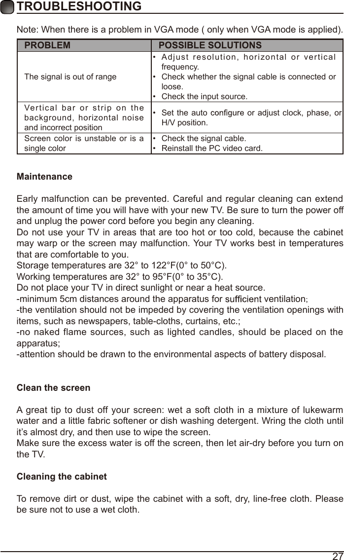 27TROUBLESHOOTINGNote: When there is a problem in VGA mode ( only when VGA mode is applied). PROBLEM POSSIBLE SOLUTIONSThe signal is out of range •  Adjust  resolution,   horizontal or vertical frequency.•  Check whether the signal cable is connected or loose.•  Check the input source. Vertical bar or  s trip on the background,  horizontal  noise and incorrect position •  Set the auto   or adjust  clock, phase, or H/V position. Screen color is unstable or is a single color •  Check the signal cable.•  Reinstall the PC video card. MaintenanceEarly malfunction can be prevented. Careful and regular cleaning can extend the amount of time you will have with your new TV. Be sure to turn the power off and unplug the power cord before you begin any cleaning.Do not use your TV in areas that are too hot or too cold, because the cabinet may warp or the screen may malfunction. Your TV works best in temperatures that are comfortable to you.Storage temperatures are 32° to 122°F(0° to 50°C).Working temperatures are 32° to 95°F(0° to 35°C).Do not place your TV in direct sunlight or near a heat source.-minimum 5cm distances around the apparatus for   ventilation;-the ventilation should not be impeded by covering the ventilation openings with items, such as newspapers, table-cloths, curtains, etc.;-no naked flame sources, such as lighted candles,  should be placed on  the apparatus;-attention should be drawn to the environmental aspects of battery disposal.Clean the screenA great tip  to dust off your screen:  wet  a soft cloth in a mixture of lukewarm water and a little fabric softener or dish washing detergent. Wring the cloth until it’s almost dry, and then use to wipe the screen.Make sure the excess water is off the screen, then let air-dry before you turn on the TV. Cleaning the cabinetTo remove dirt or dust, wipe the cabinet with a soft, dry, line-free cloth. Please be sure not to use a wet cloth.