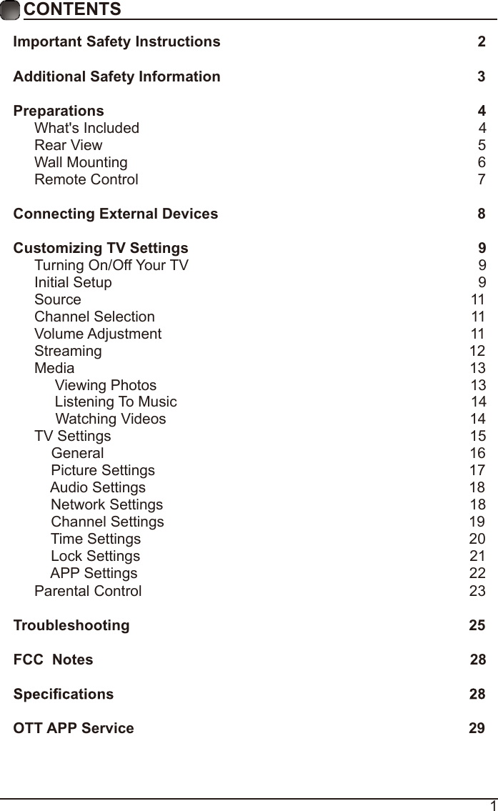 1CONTENTSImportant Safety Instructions                                                         2Additional Safety Information                                                              3Preparations                                                                                          4What&apos;s Included                                                                                  4 Rear View                                                                                          5Wall Mounting                                                                                     6Remote Control                                                                                  7Connecting External Devices                                                  8Customizing TV Settings                                                             9Turning On/Off Your TV                                                                      9Initial Setup                                                                                        9Source                                                                                              11Channel Selection                                                                            11Volume Adjustment                                                                          11     Streaming                                                                                        12Media                                                                                               13     Viewing Photos                                                                            13            Listening To Music                                                                       14                                 Watching Videos                                                                        14 TV Settings                                                                                      15    General                                                                                       16         Picture Settings                                                                           17              Audio Settings                                                                              18    Network Settings                                                                          18    Channel Settings                                                                         19    Time Settings                                                                               20           Lock Settings                                                                               21    APP Settings                                                                               22Parental Control                                                                              23 Troubleshooting                                                                   25FCC  Notes                                                                                           28OTT APP Service                                                                              29