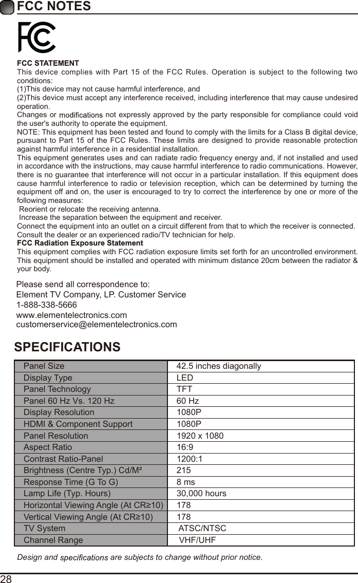 28FCC NOTESFCC STATEMENTThis  device  complies  with  Part  15  of  the  FCC  Rules.  Operation  is  subject  to  the  following  two conditions:(1)This device may not cause harmful interference, and(2)This device must accept any interference received, including interference that may cause undesired operation. Changes or   not expressly approved by the party responsible for compliance could void the user&apos;s authority to operate the equipment.NOTE: This equipment has been tested and found to comply with the limits for a Class B digital device, pursuant  to Part  15  of  the  FCC  Rules. These  limits  are  designed to  provide reasonable  protection against harmful interference in a residential installation.This equipment generates uses and can radiate radio frequency energy and, if not installed and used in accordance with the instructions, may cause harmful interference to radio communications. However, there is no guarantee that interference will not occur in a particular installation. If this equipment does cause  harmful interference  to radio or  television  reception,  which  can be determined by turning  the equipment off and on, the user is encouraged to try to correct the interference by one or more of the following measures: Reorient or relocate the receiving antenna. Increase the separation between the equipment and receiver.Connect the equipment into an outlet on a circuit different from that to which the receiver is connected.Consult the dealer or an experienced radio/TV technician for help.FCC Radiation Exposure StatementThis equipment complies with FCC radiation exposure limits set forth for an uncontrolled environment. This equipment should be installed and operated with minimum distance 20cm between the radiator &amp; your body.Design and   are subjects to change without prior notice. SPECIFICATIONSPanel Size 42.5 inches diagonally Display Type LEDPanel Technology  TFTPanel 60 Hz Vs. 120 Hz 60 HzDisplay Resolution  1080PHDMI &amp; Component Support 1080PPanel Resolution  1920 x 1080Aspect Ratio 16:9Contrast Ratio-Panel 1200:1Brightness (Centre Typ.) Cd/M² 215Response Time (G To G) 8 msLamp Life (Typ. Hours) 30,000 hoursHorizontal Viewing Angle (At CR≥10) 178Vertical Viewing Angle (At CR≥10) 178TV System  ATSC/NTSCChannel Range  VHF/UHFPlease send all correspondence to:Element TV Company, LP. Customer Service1-888-338-5666www.elementelectronics.comcustomerservice@elementelectronics.com
