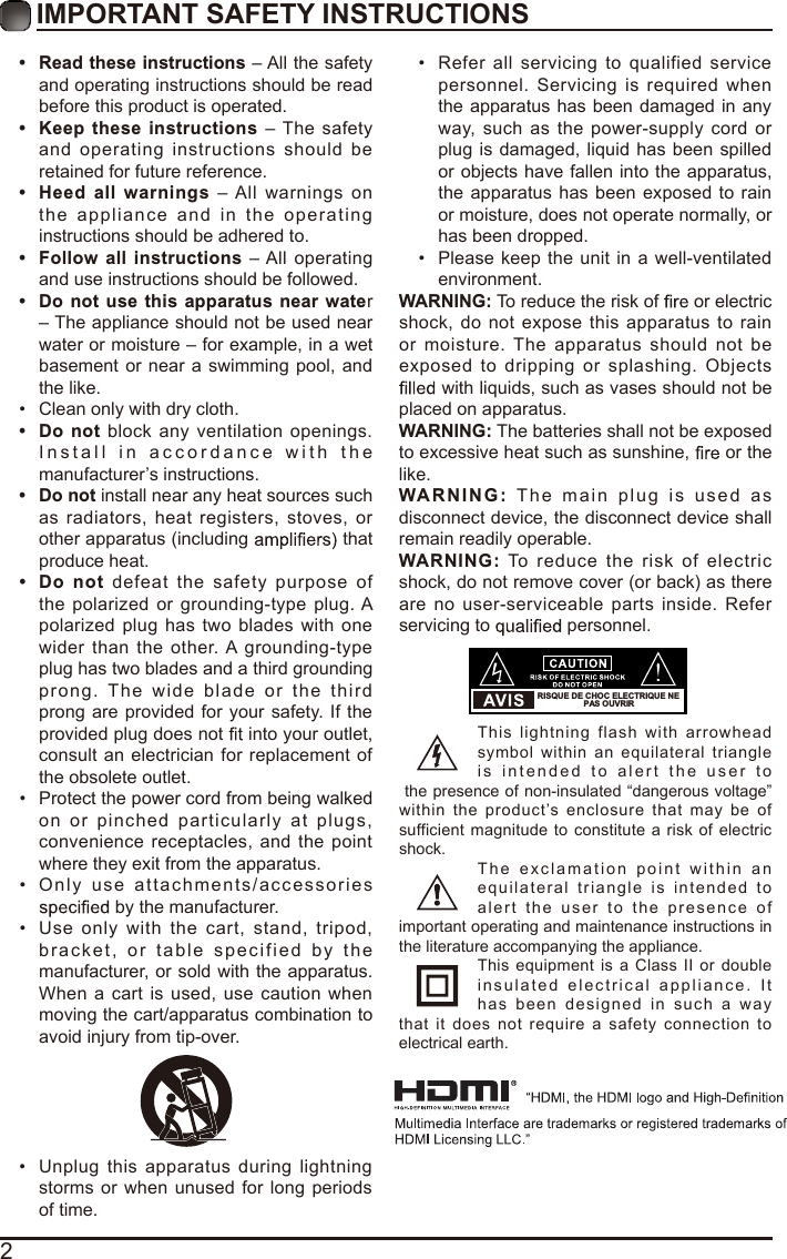 2IMPORTANT SAFETY INSTRUCTIONS•  Read these instructions – All the safety and operating instructions should be read before this product is operated. • Keep  these  instructions –  The  safety and  operating  instructions  should  be retained for future reference. •  Heed  all  warnings  – All  warnings  on the  appliance  and  in   the  operatin g instructions should be adhered to. •  Follow  all  instructions – All  operating and use instructions should be followed. •  Do  not use  this  apparatus  near  water – The appliance should not be used near water or moisture – for example, in a wet basement or near  a swimming pool,  and the like.•  Clean only with dry cloth.•  Do  not  block  any  ventilation  openings. I n s t all   i n   a c cordan c e   wit h   t h e manufacturer’s instructions.•  Do not install near any heat sources such as  radiators,  heat  registers,  stoves,  or other apparatus (including   that produce heat. •  Do  not  defeat  the  safety  purpose  of the  polarized  or  grounding-type  plug. A polarized  plug  has  two  blades  with  one wider  than  the  other. A grounding-type plug has two blades and a third grounding prong.  The  wid e  blade  o r  th e  third prong are provided for  your safety. If the provided plug does not   into your outlet, consult  an electrician for  replacement of the obsolete outlet.•  Protect the power cord from being walked on  or  pinched  particularly  at  plugs, convenience  receptacles,  and  the  point where they exit from the apparatus.•  Only  us e  att ac hment s/a cc essorie s  by the manufacturer.•  Use  only  with  the  cart,  stand,  tripod, bracket,   o r  t able  specified   by   the manufacturer, or sold with the apparatus. When  a  cart  is used,  use caution  when moving the cart/apparatus combination to avoid injury from tip-over. •  Unplug  this  apparatus  during  lightning storms or when unused for  long  periods of time.•  Refer  all  servicing  to  qualified  service personnel.  Servicing  is  required  when the apparatus  has been damaged in any way,  such  as  the  power-supply  cord  or plug  is damaged,  liquid  has been spilled or objects have fallen into the apparatus, the  apparatus has been exposed  to rain or moisture, does not operate normally, or has been dropped.•  Please  keep  the  unit in a well-ventilated environment.WARNING: To reduce the risk of   or electric shock,  do  not expose  this  apparatus  to  rain or  moisture.  The  apparatus  should  not  be exposed  to  dripping  or  splashing.  Objects  with liquids, such as vases should not be placed on apparatus. WARNING: The batteries shall not be exposed to excessive heat such as sunshine,   or the like.WARN I N G :   Th e   main   plug   i s   u sed   as disconnect device, the disconnect device shall remain readily operable.WARNING:  To  reduce  the  risk  of  electric shock, do not remove cover (or back) as there are  no user-serviceable  parts inside. Refer servicing to   personnel.This  lightning  flash  with  arrowhead symbol  within  an  equilateral  triangle i s   i n t ended   to   aler t   t h e   u s e r   t o the presence of non-insulated “dangerous voltage” within  the  product’s  enclosure  that  may  be  of sufficient  magnitude to constitute a  risk of electric shock.T he   e x c lama t ion  point   w i thin   a n equilateral  t riangle   is  intended   to alert   th e  u se r   t o   th e  pre se n ce   of important operating and maintenance instructions in the literature accompanying the appliance. This  equipment  is  a  Class II or  double i n s ula te d   elec t ric al   applianc e .  I t has  been  designed   i n   s u ch  a  way that  it  does  not  require  a  safety  connection  to electrical earth.RISQUE DE CHOC ELECTRIQUE NE PAS OUVRIR