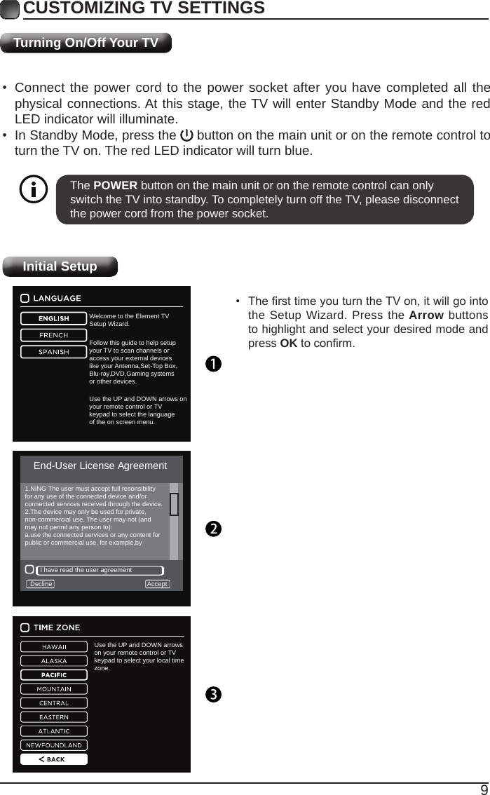 9Use the UP and DOWN arrows on your remote control or TV keypad to select your local time zone.Welcome to the Element TVSetup Wizard.Follow this guide to help setupyour TV to scan channels oraccess your external deviceslike your Antenna,Set-Top Box,Blu-ray,DVD,Gaming systemsor other devices.Use the UP and DOWN arrows on your remote control or TV keypad to select the language of the on screen menu.Turning On/Off Your TVCUSTOMIZING TV SETTINGS• Connect the power cord to the power socket after you have completed all the physical connections. At this stage, the TV will enter Standby Mode and the red LED indicator will illuminate. • In Standby Mode, press the   button on the main unit or on the remote control to turn the TV on. The red LED indicator will turn blue.The POWER button on the main unit or on the remote control can only switch the TV into standby. To completely turn off the TV, please disconnect the power cord from the power socket. Initial Setup• ThersttimeyouturntheTVon,itwillgointothe Setup Wizard. Press the Arrow buttons to highlight and select your desired mode and press OKtoconrm.End-User License AgreementDecline AcceptI have read the user agreement1.NING The user must accept full resonsibilityfor any use of the connected device and/orconnected services received through the device.2.The device may only be used for private,non-commercial use. The user may not (andmaynotpermitanypersonto):a.use the connected services or any content forpublic or commercial use, for example,by