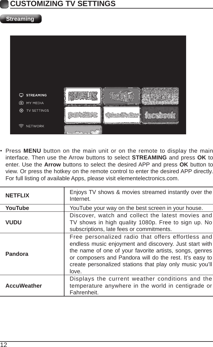 12CUSTOMIZING TV SETTINGSStreamingNETFLIX Enjoys TV shows &amp; movies streamed instantly over the Internet.YouTube YouTube your way on the best screen in your house.VUDU Discover, watch and collect the latest movies and TV shows in high quality 1080p. Free to sign up. No subscriptions, late fees or commitments. PandoraFree personalized radio that offers effortless and endless music enjoyment and discovery. Just start with the name of one of your favorite artists, songs, genres or composers and Pandora will do the rest. It’s easy to create personalized stations that play only music you’ll love.AccuWeather Displays the current weather conditions and the temperature anywhere in the world in centigrade or Fahrenheit.• Press MENU button on the main unit or on the remote to display the main interface. Then use the Arrow buttons to select STREAMING and press OK to enter. Use the Arrow buttons to select the desired APP and press OK button to view. Or press the hotkey on the remote control to enter the desired APP directly. For full listing of available Apps, please visit elementelectronics.com.