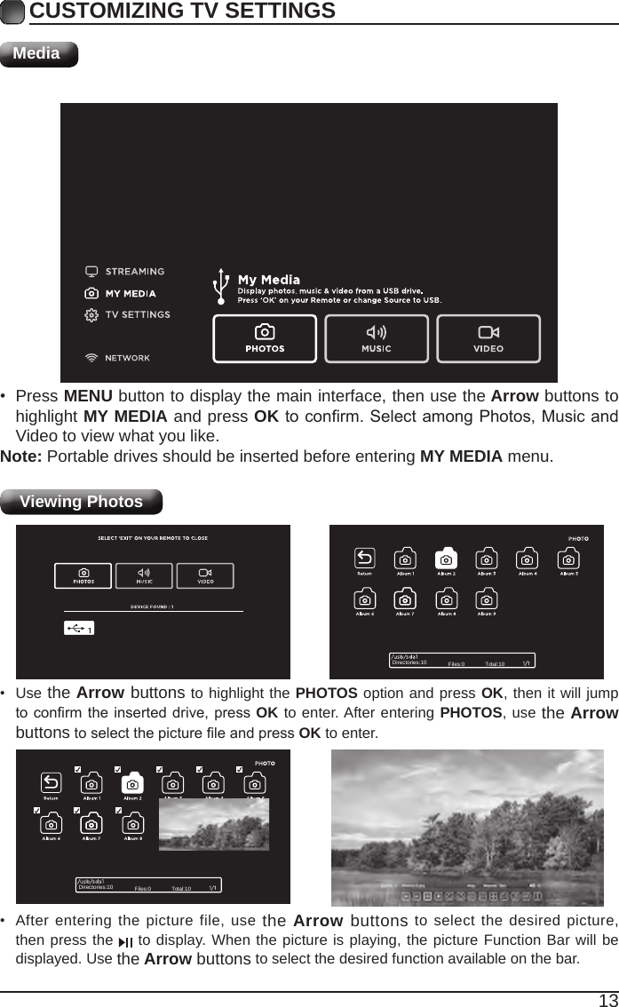 13CUSTOMIZING TV SETTINGSMediaViewing Photos • After entering the picture file, use the Arrow buttons to select the desired picture, then press the   to display. When the picture is playing, the picture Function Bar will be displayed. Use the Arrow buttons to select the desired function available on the bar.• Use the Arrow buttons to highlight the PHOTOS option and press OK, then it will jump toconrmtheinserteddrive, pressOK to enter. After entering PHOTOS, use the Arrow buttonstoselectthepictureleandpressOK to enter.• Press MENU button to display the main interface, then use the Arrow buttons to highlight MY MEDIA and press OKtoconrm.SelectamongPhotos,MusicandVideo to view what you like. Note: Portable drives should be inserted before entering MY MEDIA menu.Directories:10 Files:0 Total:10Directories:10 Files:0 Total:10