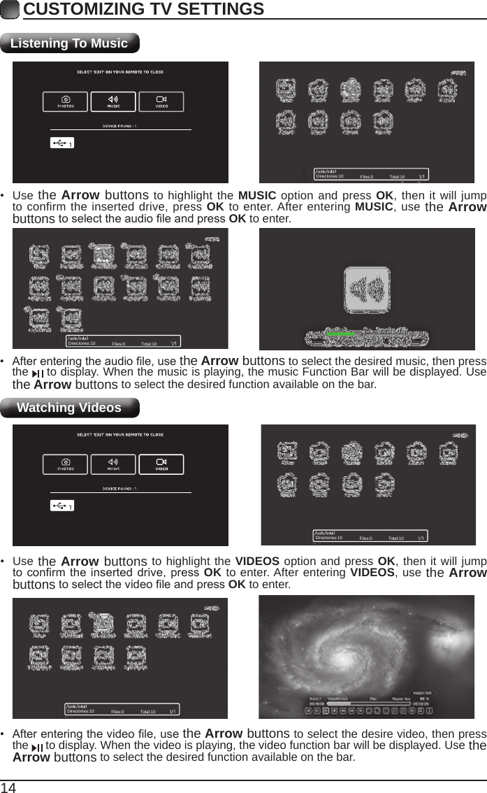 14CUSTOMIZING TV SETTINGSListening To MusicWatching Videos• Afterenteringtheaudiole,usethe Arrow buttons to select the desired music, then press the   to display. When the music is playing, the music Function Bar will be displayed. Use the Arrow buttons to select the desired function available on the bar.• Use the Arrow buttons to highlight the MUSIC option and press OK, then it will jump to confirm the inserted drive, press OK to enter. After entering MUSIC, use the Arrow buttonstoselecttheaudioleandpressOK to enter.• Afterenteringthevideole,usethe Arrow buttons to select the desire video, then press the   to display. When the video is playing, the video function bar will be displayed. Use the Arrow buttons to select the desired function available on the bar.• Use the Arrow buttons to highlight the VIDEOS option and press OK, then it will jump toconrmtheinserteddrive, pressOK to enter. After entering VIDEOS, use the Arrow buttonstoselectthevideoleandpressOK to enter.Directories:10 Files:0 Total:10Directories:10 Files:0 Total:10Directories:10 Files:0 Total:10Directories:10 Files:0 Total:10