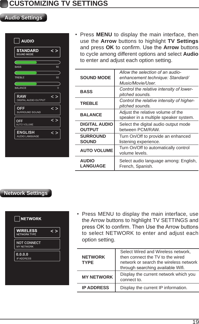 19NOT CONNECTPICTURE MODECycleamongpicturemodes:Dynamic/Standard/Movie/User.Alternative:PressP.MODEbuttononremotecontroltosetthepicturemodedirectly.BRIGHTNESS Increaseordecreasetheamountofwhiteinthepicture.CONTRAST Adjustthedifferencebetweenlightanddarklevelsinthepictures.COLOR Controlthecolorintensity.SHARPNESS Adjustcrispnesslevelinedgesbetweenlightanddarkareasofthepicture.TINT Adjust the balance between red and green levels.COLOR TEMPERATURE Cycle among color temperatures: Normal/Warm/COOL.ADVANCED OPTIONSet the following options:Noise Reduction: Reduce the noise level of the connected device: OFF/  WEAK/MEDIUM/STRONG.White Balance: To set the different options of white balance.Red Gain/Green Gain/Blue Gain/Red Offset/Green Offset/Blue Offset.Backlight: To set the value of backlight.OPEN HDR Cycle among picture modes:OFF/AUTO/LOW/MIDDLE/HIGH.CUSTOMIZING TV SETTINGSAudio SettingsSOUND MODE Allowtheselectionofanaudio-enhancementtechnique:Standard/Music/Movie/User.BASS Controltherelativeintensityoflower-pitchedsounds.TREBLE Controltherelativeintensityofhigher-pitchedsounds.BALANCE Adjust the relative volume of the speaker in a multiple speaker system.DIGITAL AUDIO OUTPUT Select the digital audio output mode between PCM/RAW.SURROUND SOUND Turn On/Off to provide an enhanced listening experience.AUTO VOLUME Turn On/Off to automatically control volume levels.AUDIO LANGUAGE Select audio language among: English, French, Spanish.• Press MENU to display the main interface, then use the Arrow buttons to highlight TV Settings and press OKtoconrm.UsetheArrow buttons to cycle among different options and select Audio to enter and adjust each option setting.NETWORK TYPESelect Wired and Wireless network, then connect the TV to the wired network or search the wireless network throughsearchingavailableWi.MY NETWORK Display the current network which you connect to.IP ADDRESS Display the current IP information.• Press MENU to display the main interface, use the Arrow buttons to highlight TV SETTINGS and pressOKtoconrm.ThenUsetheArrowbuttonsto select NETWORK to enter and adjust each option setting.Network SettingsOFFAUTO VOLUME