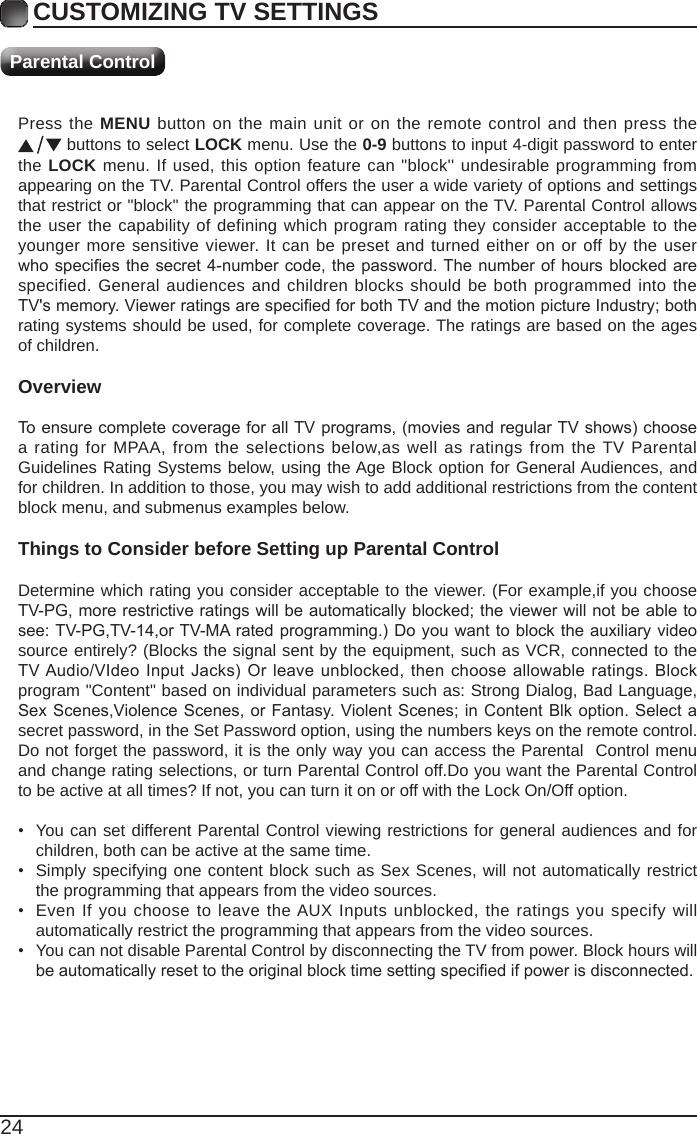 24Press the MENU button on the main unit or on the remote control and then press the  buttons to select LOCK menu. Use the 0-9 buttons to input 4-digit password to enter the LOCK menu. If used, this option feature can &quot;block&apos;&apos; undesirable programming from appearing on the TV. Parental Control offers the user a wide variety of options and settings that restrict or &quot;block&apos;&apos; the programming that can appear on the TV. Parental Control allows the user the capability of defining which program rating they consider acceptable to the younger more sensitive viewer. It can be preset and turned either on or off by the user whospeciesthesecret 4-numbercode,thepassword.Thenumberof hoursblockedarespecified. General audiences and children blocks should be both programmed into the TV&apos;smemory.ViewerratingsarespeciedforbothTVandthemotionpictureIndustry;bothrating systems should be used, for complete coverage. The ratings are based on the ages of children.OverviewToensurecompletecoverageforallTVprograms,(moviesandregularTVshows)choosea rating for MPAA, from the selections below,as well as ratings from the TV Parental Guidelines Rating Systems below, using the Age Block option for General Audiences, and for children. In addition to those, you may wish to add additional restrictions from the content block menu, and submenus examples below.Things to Consider before Setting up Parental ControlDetermine which rating you consider acceptable to the viewer. (For example,if you choose TV-PG,morerestrictiveratingswillbeautomaticallyblocked;theviewerwillnotbeabletosee:TV-PG,TV-14,orTV-MAratedprogramming.)Doyouwanttoblocktheauxiliaryvideosource entirely? (Blocks the signal sent by the equipment, such as VCR, connected to the TVAudio/VIdeoInput Jacks)Orleaveunblocked,thenchooseallowableratings.Blockprogram &quot;Content&quot; based on individual parameters such as: Strong Dialog, Bad Language, SexScenes,ViolenceScenes,orFantasy. ViolentScenes;inContentBlkoption.Selectasecret password, in the Set Password option, using the numbers keys on the remote control.Do not forget the password, it is the only way you can access the Parental  Control menu and change rating selections, or turn Parental Control off.Do you want the Parental Control to be active at all times? If not, you can turn it on or off with the Lock On/Off option.• You can set different Parental Control viewing restrictions for general audiences and for children, both can be active at the same time.• Simply specifying one content block such as Sex Scenes, will not automatically restrict the programming that appears from the video sources.• Even If you choose to leave the AUX Inputs unblocked, the ratings you specify will automatically restrict the programming that appears from the video sources.• You can not disable Parental Control by disconnecting the TV from power. Block hours will beautomaticallyresettotheoriginalblocktimesettingspeciedifpowerisdisconnected.CUSTOMIZING TV SETTINGSParental Control