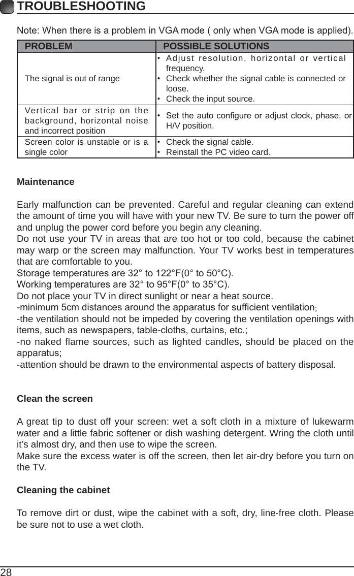28TROUBLESHOOTINGNote:WhenthereisaprobleminVGAmode(onlywhenVGAmodeisapplied).PROBLEM POSSIBLE SOLUTIONSThe signal is out of range • Adjust resolution, horizontal or vertical frequency.• Check whether the signal cable is connected or loose.• Check the input source. Vertical bar or strip on the background, horizontal noise and incorrect position • Settheautocongureoradjustclock,phase,orH/V position. Screen color is unstable or is a single color • Check the signal cable.• Reinstall the PC video card. MaintenanceEarly malfunction can be prevented. Careful and regular cleaning can extend the amount of time you will have with your new TV. Be sure to turn the power off and unplug the power cord before you begin any cleaning.Do not use your TV in areas that are too hot or too cold, because the cabinet may warp or the screen may malfunction. Your TV works best in temperatures that are comfortable to you.Storagetemperaturesare32°to122°F(0°to50°C).Workingtemperaturesare32°to95°F(0°to35°C).Do not place your TV in direct sunlight or near a heat source.-minimum5cmdistancesaroundtheapparatusforsufcientventilation;-the ventilation should not be impeded by covering the ventilation openings with items,suchasnewspapers,table-cloths,curtains,etc.;-no naked flame sources, such as lighted candles, should be placed on the apparatus;-attention should be drawn to the environmental aspects of battery disposal.Clean the screenA great tip to dust off your screen: wet a soft cloth in a mixture of lukewarm water and a little fabric softener or dish washing detergent. Wring the cloth until it’s almost dry, and then use to wipe the screen.Make sure the excess water is off the screen, then let air-dry before you turn on the TV. Cleaning the cabinetTo remove dirt or dust, wipe the cabinet with a soft, dry, line-free cloth. Please be sure not to use a wet cloth.
