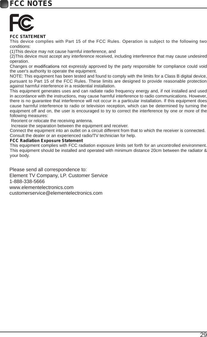 29FCC NOTESFCC STATEMENTThis device complies  with Part 15 of the FCC Rules. Operation is subject to the following two conditions:(1)This device may not cause harmful interference, and(2)This device must accept any interference received, including interference that may cause undesired operation. Changes or   not expressly approved by the party responsible for compliance could void the user&apos;s authority to operate the equipment.NOTE: This equipment has been tested and found to comply with the limits for a Class B digital device, pursuant to Part 15 of the FCC Rules. These limits are designed to provide reasonable protection against harmful interference in a residential installation.This equipment generates uses and can radiate radio frequency energy and, if not installed and used in accordance with the instructions, may cause harmful interference to radio communications. However, there is no guarantee that interference will not occur in a particular installation. If this equipment does cause harmful interference to radio or television reception, which can be determined by turning the equipment off and on, the user is encouraged to try to correct the interference by one or more of the following measures: Reorient or relocate the receiving antenna. Increase the separation between the equipment and receiver.Connect the equipment into an outlet on a circuit different from that to which the receiver is connected.Consult the dealer or an experienced radio/TV technician for help.FCC Radiation Exposure StatementThis equipment complies with FCC radiation exposure limits set forth for an uncontrolled environment. This equipment should be installed and operated with minimum distance 20cm between the radiator &amp; your body.Please send all correspondence to:Element TV Company, LP. Customer Service1-888-338-5666www.elementelectronics.comcustomerservice@elementelectronics.com