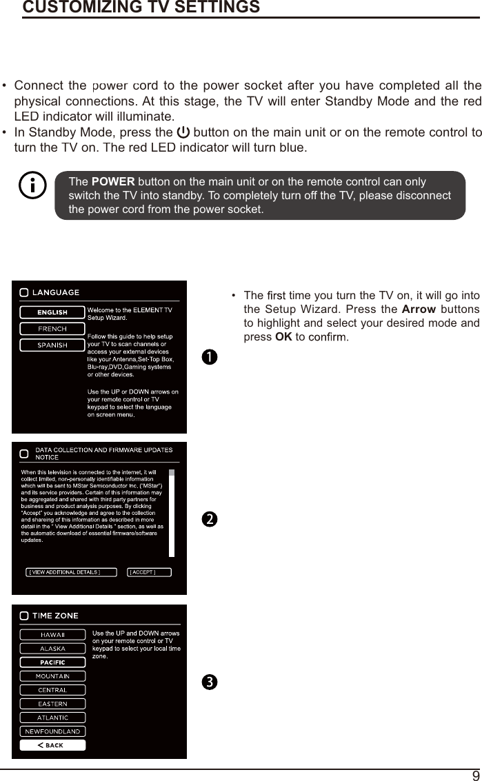 9Turning On/Off Your TVCUSTOMIZING TV SETTINGSConnectthepower crordtothepowersocketafteryouhave completedallthephysical connections. At this stage, the TV will enter Standby Mode and the redLED indicator will illuminate.In Standby Mode, press the  button on the main unit or on the remote control toturn the TV on. The red LED indicator will turn blue.The POWER button on the main unit or on the remote control can only switch the TV into standby. To completely turn off the TV, please disconnect the power cord from the power socket. Initial SetupThetime you turn the TV on, it will go intotheSetupWizard.PresstheArrowbuttonsto highlight and select your desired mode and pressOKto