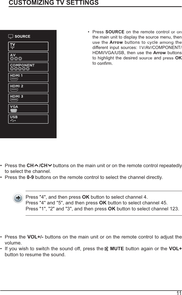 11CUSTOMIZING TV SETTINGSSourcePressSOURCEon theremote controlor on rthe main unit to display the source menu, thenusetheArrowbuttonstocycleamongthedifferent input sources:TV/A//V/AACOMPONENT/HDMI/VGA/USB, thenusetheArrowbuttonsto highlight thedesiredsourceandpress OKtoChannel SelectionPressthe CH    /CHbuttonsonthe main unitoronthe remote controlrepeatedlyto select the channel.Press the0-9 buttons on the remote control to select the channel directly.Press &quot;4&quot;, and then pressOK button to select channel 4.Press &quot;4&quot; and &quot;5&quot;, and then pressOK button to select channel 45.Press &quot;1&quot;, &quot;2&quot; and &quot;3&quot;, and then pressOK button to select channel 123.Press theVOL+/-buttons on the main unit or on the remote control to adjust thevolume.If you wish to switch the sound off, press theMUTEbutton again or theVOL+button to resume the sound.Volume Adjustment