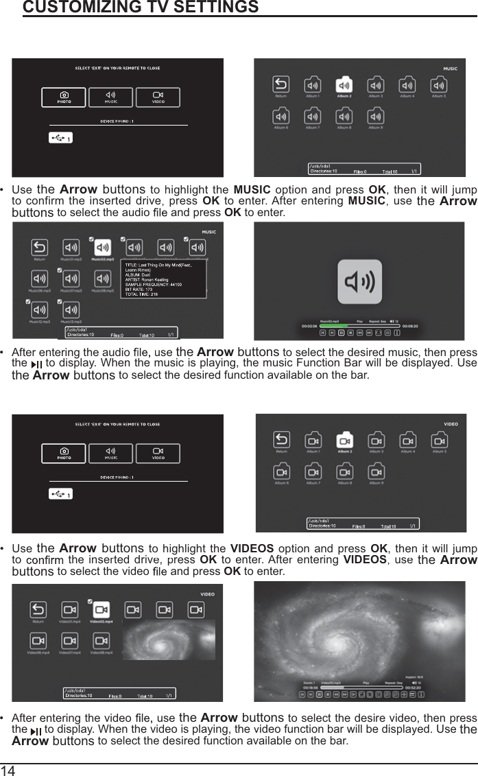 14CUSTOMIZING TV SETTINGSListening To MusicWatching VideosAfter entering the audiousetheArrowbuttons to select thedesiredmusic, thenpresstheto display. When the music is playing, the music Function Bar will be displayed. UsetheArrow buttons to select the desired function available on the bar.Use theArrowbuttons tohighlight theMUSICoptionandpressOK, then it willjumptoconfirm theinserteddrive,pressOK toenter.AfterenteringMUSIC,usetheArrowbuttonsto select the audio   and pressOKto enter.After entering the video usethe Arrowbuttons to select the desire video, then pressthe todisplay. Whenthe video is playing, the video functionbarwill be displayed. Use theArrowbuttonsto select the desired function available on the bar.Use theArrowbuttons to highlight theVIDEOSoptionandpressOK, thenitwilljumptothe inserted drive, press OK to enter.AfterenteringVIDEOS,usetheArrowbuttons to select the video  and pressOK to enter.