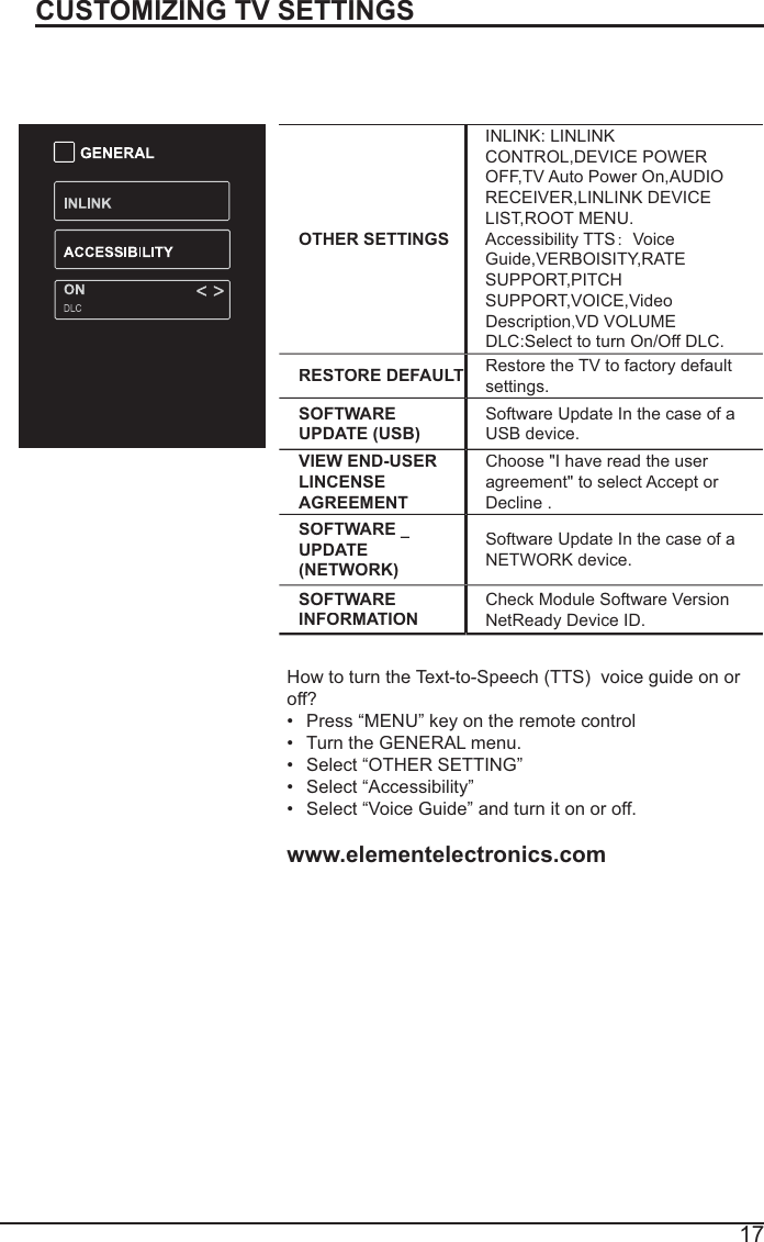 17CUSTOMIZING TV SETTINGSOTHER SETTINGSINLINK: LINLINKCONTROL,DEVICE POWER OFF,TV Auto Power On,AUDIO RECEIVER,LINLINK DEVICELIST,ROOT MENU.Accessibility TTS：VoiceGuide,VERBOISITY,RATE SUPPORT,PITCHSUPPORT,VOICE,VideoDescription,VD VOLUMEDLC:Select to turn On/Off DLC.RESTORE DEFAULTRestore the TV to factory defaultsettings.SOFTWARE UPDATE (USB)Software Update In the case of a USB device.VIEW END-USERLINCENSEAGREEMENTChoose &quot;I have read the user agreement&quot; to select Accept or Decline .SOFTWARE _UPDATE(NETWORK)Software Update In the case of a NETWORK device.SOFTWARE INFORMATIONCheck Module Software VersionNetReady Device ID.How to turn the Text-to-Speech (TTS)voice guide on or off? Press “MENU” key on the remote control Turn the GENERAL menu.Select “OTHER SETTING”Select “Accessibility”Select “Voice Guide” and turn it on or off.www.elementelectronics.com