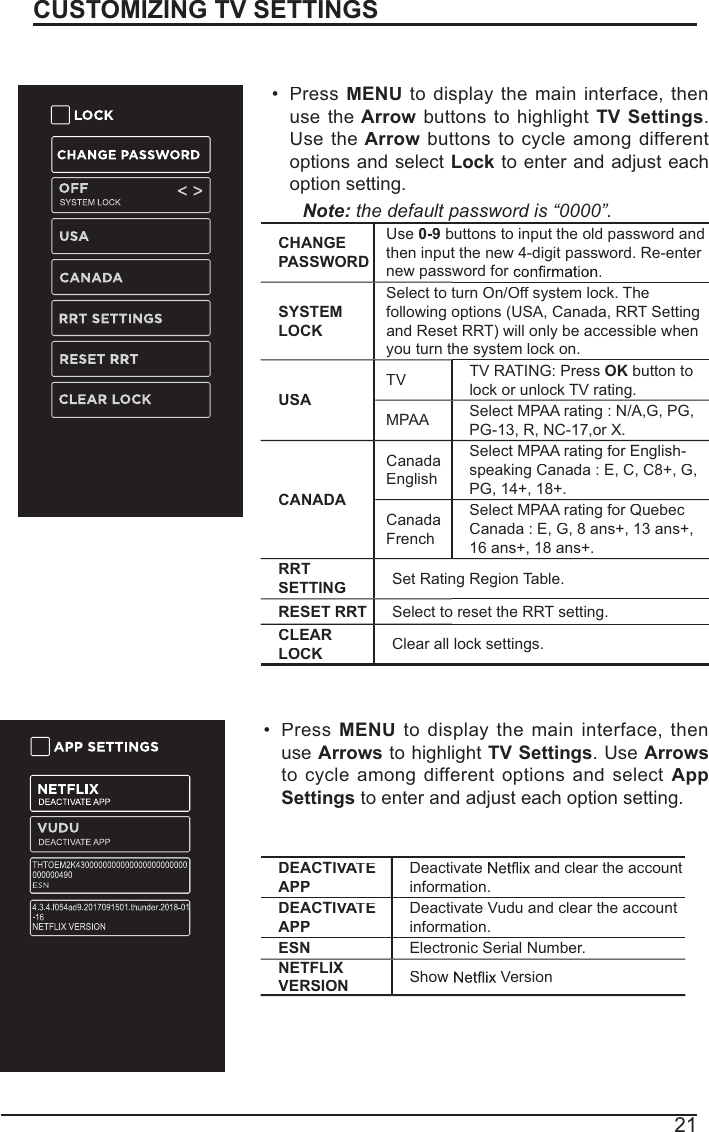 21CUSTOMIZING TV SETTINGSLock SettingsPressMENUto displaythemaininterface, thenusetheArrowbuttonstohighlightTV Settings.Use theArrowbuttons to cycleamongdifferentoptions and select Lockto enter and adjust each option setting.Note:the default password is “0000”. CHANGEPASSWORDUse0-9buttons to input the old password andthen input the new 4-digit password. Re-enter new password for SYSTEMLOCKSelect to turn On/Off system lock. Thefollowing options (USA, Canada, RRT Settingand Reset RRT) will only be accessible when you turn the system lock on.USATVTV RATING: Press OKbutton to lock or unlock TV rating.MPAASelect MPAA rating : N/A,G, PG,PG-13, R, NC-17,or X.CANADACanadaEnglishSelect MPAA rating for English-speaking Canada : E, C, C8+, G,PG, 14+, 18+.CanadaFrenchSelect MPAA rating for Quebec Canada : E, G, 8 ans+, 13 ans+, 16 ans+, 18 ans+.RRTSETTINGSet Rating Region Table.RESET RRTSelect to reset the RRT setting.CLEARLOCKClear all lock settings.APP SettingsPressMENUtodisplaythemaininterface,thenuseArrows to highlight TV Settings. UseArrowsto cycleamongdifferentoptionsandselectAppSettings to enter and adjust each option setting.DEACTIVATEAAAPPDeactivate and clear the accountinformation.DEACTIVATEAAAPPDeactivate Vudu and clear the account information.ESNElectronic Serial Number.NETFLIXVERSIONShow  Version
