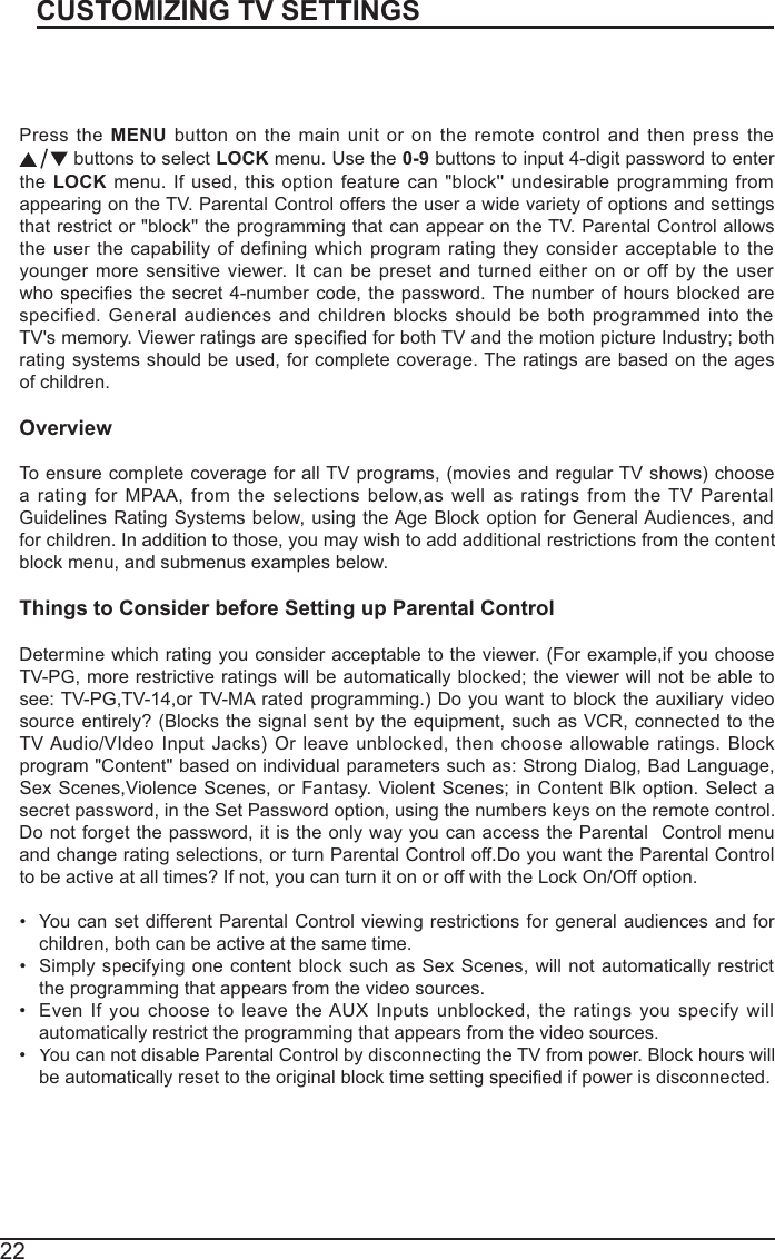 22Press theMENUbuttononthemainunitoron theremote controlandthenpress the  buttons to selectLOCKmenu. Use the 0-9buttons to input 4-digit password to enter theLOCKmenu.Ifused, thisoptionfeaturecan&quot;block&apos;&apos;undesirableprogrammingfromappearing on the TV. Parental Control offers the user a wide variety of options and settings that restrict or &quot;block&apos;&apos; the programming that can appear on the TV. Parental Control allows theuser trhecapability of definingwhichprogramrating theyconsideracceptable to the youngermoresensitive viewer. Itcanbepresetandturnedeitheronoroff bytheuserwhothe secret 4-number code, the password. The number of hours blocked arespecified. Generalaudiences andchildrenblocks shouldbebothprogrammedinto the TV&apos;s memory. Viewer ratings are   for both TV and the motion picture Industry; both rating systems should be used, for complete coverage. The ratings are based on the agesof children.OverviewTo ensure complete coverage for all TV programs, (movies and regular TV shows) choosearating forMPAA,PPfromtheselectionsbelow,aswellasratings from theTV ParentalGuidelines Rating Systems below, using the Age Block option for General Audiences, and for children. In addition to those, you may wish to add additional restrictions from the contentblock menu, and submenus examples below.Things to Consider before Setting up Parental ControlDetermine which rating you consider acceptable to the viewer. (For example,if you chooseTV-PG, more restrictive ratings will be automatically blocked; the viewer will not be able tosee: TV-PG,TV-14,or TV-MA rated programming.) Do you want to block the auxiliary videosource entirely? (Blocks the signal sent by the equipment, such as VCR, connected to the TV Audio/VIdeo Input Jacks) Orleave unblocked, then choose allowableratings. Block program &quot;Content&quot; based on individual parameters such as: Strong Dialog, Bad Language, SexScenes,ViolenceScenes, or Fantasy. ViolentScenes; inContent Blk option. Select a secretpassword,inthe Set Passwordoption, using thenumbers keysontheremote control.Do not forget the password, it is the only way you can access the ParentalControl menuand change rating selections, or turn Parental Control off.Do you want the Parental Controlto be active at all times? If not, you can turn it on or off with the Lock On/Off option. You can set different Parental Control viewing restrictions for general audiences and for children, both can be active at the same time.Simply specifyffingone contentblocksuchasSex Scenes,willnotautomaticallyrestrictthe programming that appears from the video sources.EvenIfyfouchoosetoleave the AUXInputsunblocked,theratings youspecifywillautomatically restrict the programming that appears from the video sources.You can notYYdisableParental Control bydisconnectingthe TVfrompower. Blockhourswillbe automatically reset to the original block time setting  if power is disconnected.CUSTOMIZING TV SETTINGSParental Control