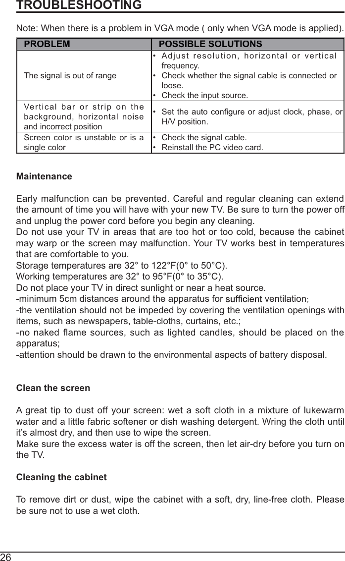 26TROUBLESHOOTINGNote: When there is a problem in VGA mode ( only when VGA mode is applied).PROBLEMPOSSIBLE SOLUTIONSThe signal is out of range Adjustresolution,horizontalorvertical frequency.Check whether the signal cable is connected or loose.Check the input source. Verticalbarorstriponthebackground,horizontalnoiseand incorrect positionSet the auto  or adjust clock, phase, or H/V position. Screen color is runstableoris asingle color Check the signal cable. Reinstall the PC video card. MaintenanceEarlymalfunction canbeprevented.Carefulandregularcleaningcanextendthe amount of time you will have with your new TV. Be sure to turn the power off and unplug the power cord before you begin any cleaning.Do not use your TV in areas that are too hot or too cold, because the cabinetmay warp or the screen may malfunction. Your TV works best in temperaturesthat are comfortable to you.Storage temperatures are 32° to 122°F(0° to 50°C).Working temperatures are 32° to 95°F(0° to 35°C).Do not place your TV in direct sunlight or near a heat source.-minimum 5cm distances around the apparatus for   ventilation;-the ventilation should not be impeded by covering the ventilation openings withitems, such as newspapers, table-cloths, curtains, etc.;-nonaked flamesources,such aslightedcandles,shouldbeplacedon theapparatus;-attention should be drawn to the environmental aspects of battery disposal.Clean the screenAgreat tip to dust off yourscreen:wet a soft clothin amixture of lukewarmwater and a little fabric softener or dish washing detergent. Wring the cloth untilit’s almost dry, and then use to wipe the screen.Make sure the excess water is off the screen, then let air-dry before you turn onthe TV.Cleaning the cabinetTo remove dirt or dust, wipe the cabinet with a soft, dry, line-free cloth. Pleasebe sure not to use a wet cloth.