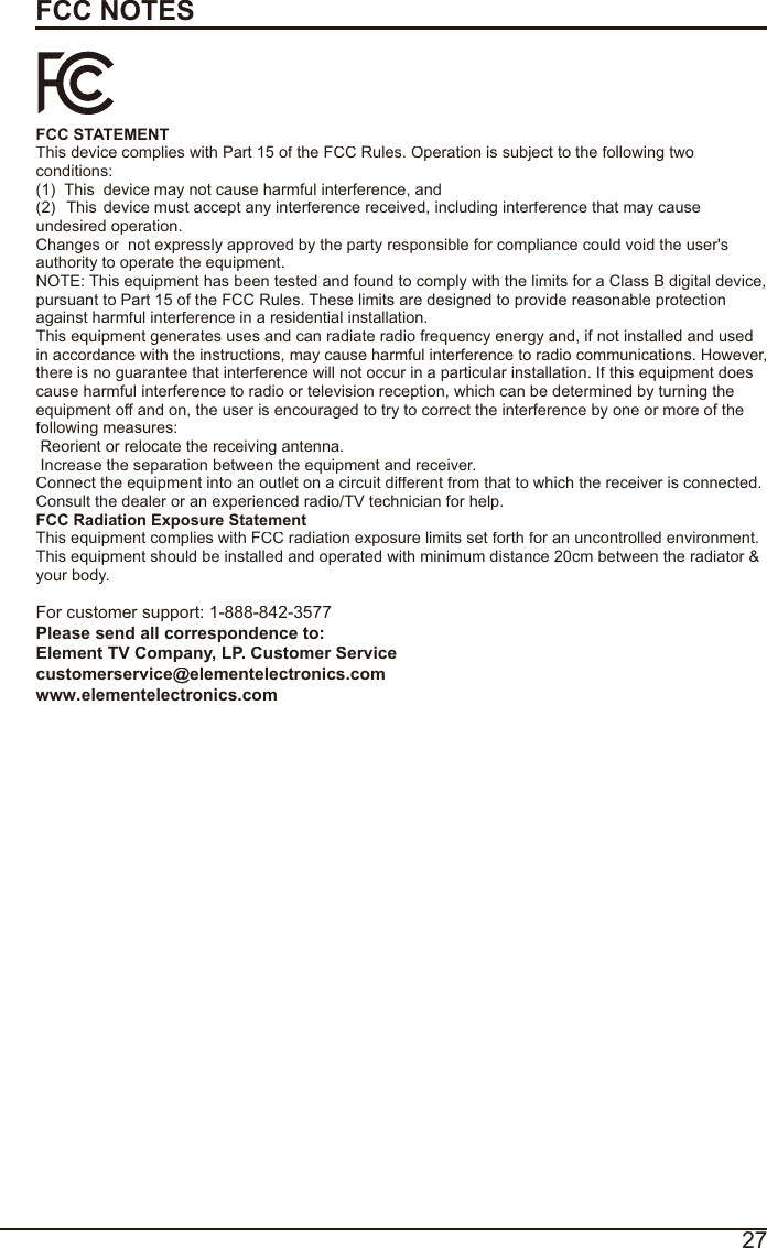 27FCC NOTESFCC STATEMENT This device complies with Part 15 of the FCC Rules. Operation is subject to the following twoconditions:(1)  This  device may not cause harmful interference, and(2)  This  device must accept any interference received, including interference that may cause undesired operation.  Changes or  not expressly approved by the party responsible for compliance could void the user&apos;s authority to operate the equipment.NOTE: This equipment has been tested and found to comply with the limits for a Class B digital device,pursuant to Part 15 of the FCC Rules. These limits are designed to provide reasonable protection against harmful interference in a residential installation.This equipment generates uses and can radiate radio frequency energy and, if not installed and usedin accordance with the instructions, may cause harmful interference to radio communications. However,there is no guarantee that interference will not occur in a particular installation. If this equipment doescause harmful interference to radio or television reception, which can be determined by turning the equipment off and on, the user is encouraged to try to correct the interference by one or more of thefollowing measures:  Reorient or relocate the receiving antenna.  Increase the separation between the equipment and receiver. Connect the equipment into an outlet on a circuit different from that to which the receiver is connected.Consult the dealer or an experienced radio/TV technician for help. FCC Radiation Exposure StatementThis equipment complies with FCC radiation exposure limits set forth for an uncontrolled environment. This equipment should be installed and operated with minimum distance 20cm between the radiator &amp; your body.For customer support: 1-888-842-3577Please send all correspondence to: Element TV Company, LP. Customer Servicecustomerservice@elementelectronics.comwww.elementelectronics.com