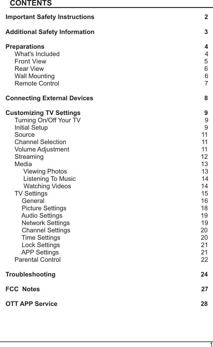 1CONTENTSImportant Safety Instructions2Additional Safety Information                                                              3Preparations4What&apos;s Included4FrontView5Rear View6Wall Mounting6Remote Control                                                                                  7Connecting External Devices                         8Customizing TV Settings 9Turning On/Off Your TV                                                                      9Initial Setup9Source                                                                                              11Channel Selection11Volume Adjustment11Streaming12Media13Viewing Photos13ListeningTo Music                                                                       14Watching Videos14TV Settings15General16Picture Settings18   Audio Settings                                                                              19   Network Settings                                                                          19Channel Settings 20Time Settings20Lock Settings21APP Settings21Parental Control22Troubleshooting 24FCC  Notes                                                                                           27OTT APP Service28