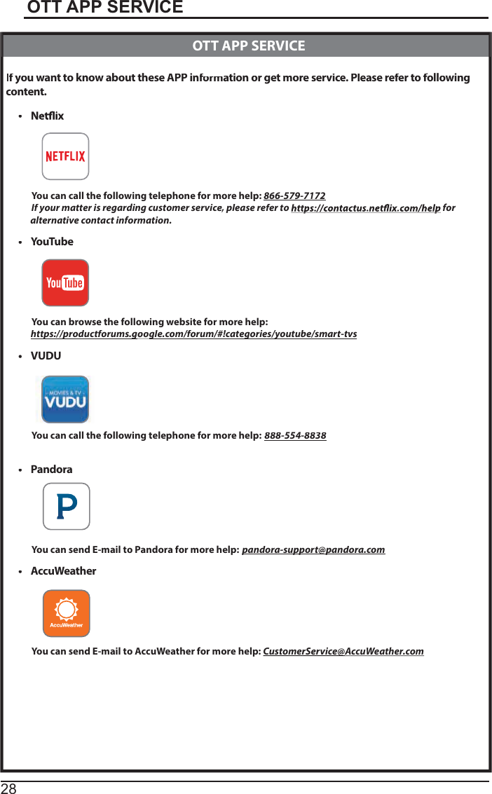 28OTT APP SERVICEIf youyy want to know abouttheseAPPinformffationorgetmore service. Please refer to follffowing content.tYou can call the following telephone for more help: 866-579-7172If your matter is regarding customer service, please refer toeefor               alternative contact information.tYouTubeYou can browse the following website for more help:https://productforums.gpp google.com/forum/#!categories/youtube/smart-tvsggytVUDUYou can call the following telephone for more help:888-554-8838tPandoraYou can send E-mail to Pandora for more help:pandora-support@pandora.comppp@ptAccuWeatherYou can send E-mail to AccuWeather for more help:CustomerService@@AccuWeather.com  OTT APP SERVICE
