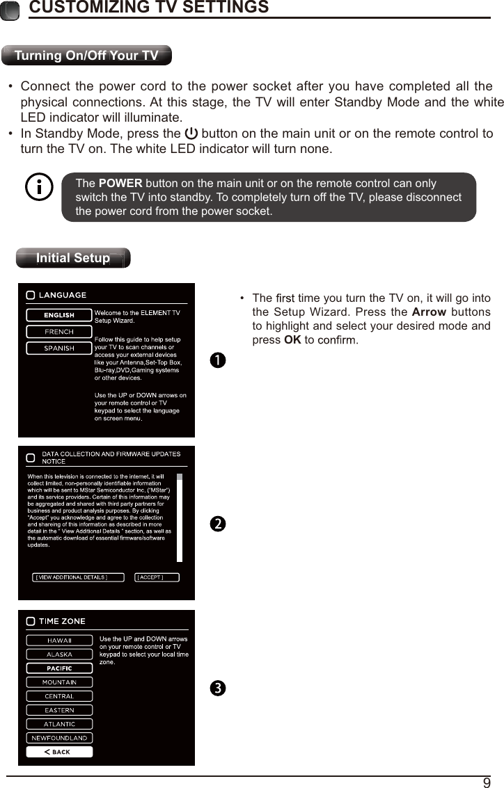 Turning On/Off Your TVInitial Setup9Ti O /OffYTVYTi O /OffYTVYCUSTOMIZING TV SETTINGS Connect the power cord to the power socket after you have completed all the physical connections. At this stage, the TV will enter Standby Mode and the whiteLED indicator will illuminate.  In Standby Mode, press the   button on the main unit or on the remote control to turn the TV on. The white LED indicator will turn none.The POWER button on the main unit or on the remote control can only switch the TV into standby. To completely turn off the TV, please disconnect the power cord from the power socket. I iti l S tI iti l S tpInitial Setup The   time you turn the TV on, it will go into the Setup Wizard. Press the Arrow buttons to highlight and select your desired mode and press OK to     