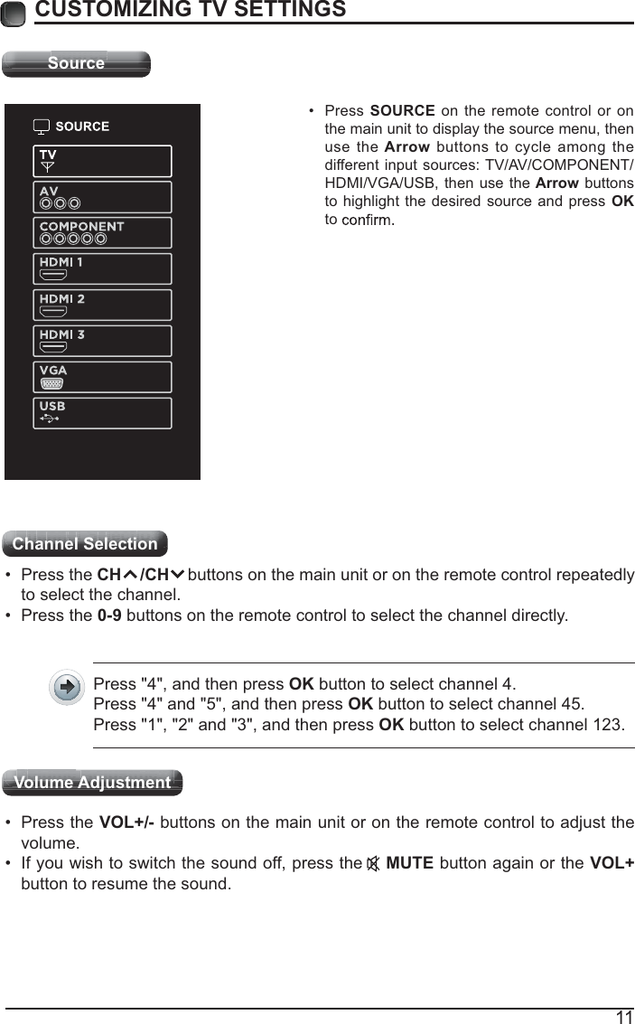 11CUSTOMIZING TV SETTINGSSource Press SOURCE on the remote control or on the main unit to display the source menu, then use the Arrow buttons to cycle among the different input sources: TV/AV/COMPONENT/HDMI/VGA/USB, then use the Arrow buttons to highlight the desired source and press OK to Channel Selection  Press the CH    /CH    buttons on the main unit or on the remote control repeatedly to select the channel. Press the 0-9 buttons on the remote control to select the channel directly.Press &quot;4&quot;, and then press OK button to select channel 4.Press &quot;4&quot; and &quot;5&quot;, and then press OK button to select channel 45.Press &quot;1&quot;, &quot;2&quot; and &quot;3&quot;, and then press OK button to select channel 123. Press the VOL+/- buttons on the main unit or on the remote control to adjust the volume. If you wish to switch the sound off, press the    MUTE button again or the VOL+ button to resume the sound.Volume AdjustmentSourceSourceSoSoSoSoSoSourururururucecececececeSourceChlSltiChlSltiCCCCCCCChhhhhhhaaaaaaannnnnnnnnnnnnneeeeeeelllllll SSSSSSSSeeeeeeelllllllececececececececttttttttioioioioioioioonnnnnn n n n n n Channel Selection VlVAdj t tVlVAdj tttttVVVVVVVolololololololoumumumumumumumueeeeeeeeVVVVVVVVVVVjjjjjAdAdAdAdAdAdAddjujujujujujujujuststststststststmememememememeenntntntntntntntttttVolume Adjustment