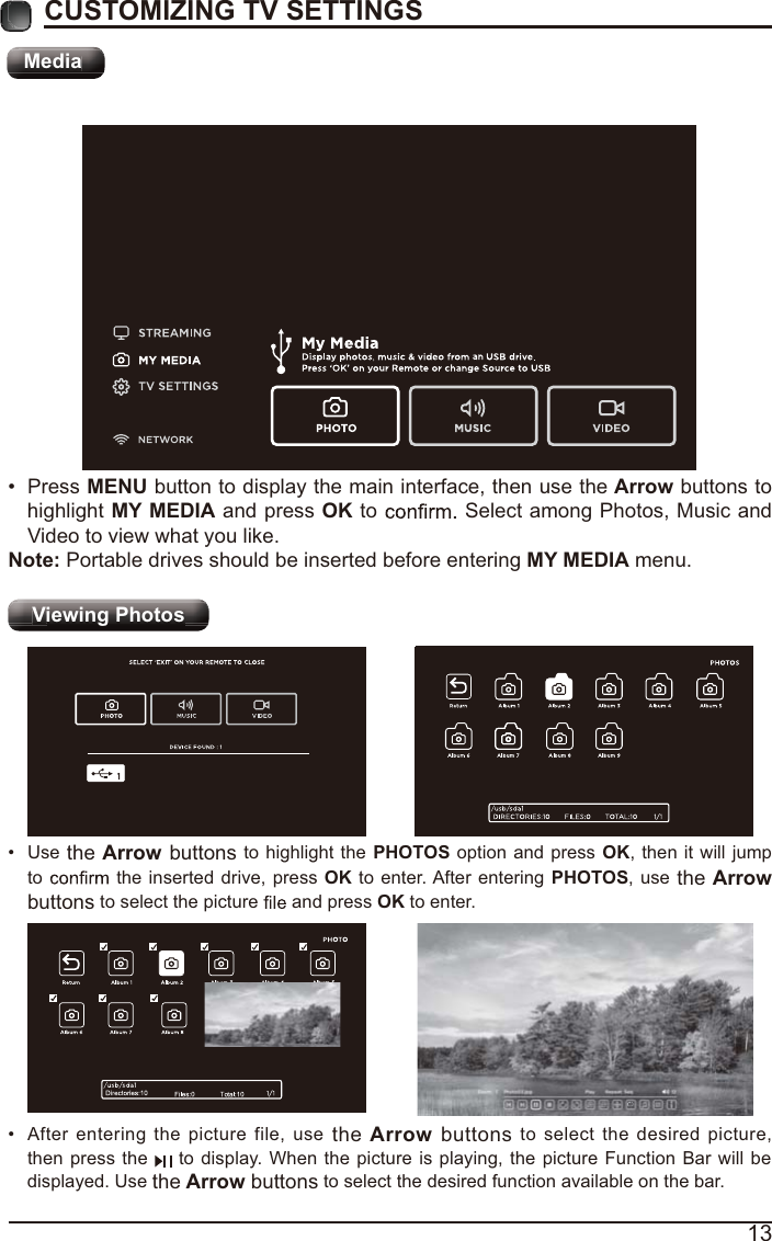 13CUSTOMIZING TV SETTINGSMediaViewing Photos  After entering the picture file, use the Arrow buttons to select the desired picture, then press the   to display. When the picture is playing, the picture Function Bar will be displayed. Use the Arrow buttons to select the desired function available on the bar. Use the Arrow buttons to highlight the PHOTOS option and press OK, then it will jump to   the inserted drive, press OK to enter. After entering PHOTOS, use the Arrow buttons to select the picture   and press OK to enter. Press MENU button to display the main interface, then use the Arrow buttons to highlight MY MEDIA and press OK to   Select among Photos, Music and Video to view what you like. Note: Portable drives should be inserted before entering MY MEDIA menu.MMeedidaaMMMMMMMMMeMeMeMeMeMeMeMeMeMeMeMMeMeMeMeMedidididididididididididididididididididiaaaaaaaaaaaaaaaaMediaVVVgieieiewiwiwingngngPP Phohohotototosss VVVVVVVVVVVVVVVVViiiiiieieieieieieieieieieieieiiiiiiwiwiwiwiwiwiwiwiwiwiwingngngngngngngngngngngngngPPPPPPPPPPPPPPPPPhhhhhhohohohohohohohohohohohottttttototototototototototototossssssssssssssViewing Photos 