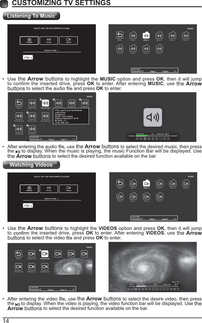 Listening To MusicWatching Videos14CUSTOMIZING TV SETTINGS After entering the audio   use the Arrow buttons to select the desired music, then press the   to display. When the music is playing, the music Function Bar will be displayed. Use the Arrow buttons to select the desired function available on the bar. Use the Arrow buttons to highlight the MUSIC option and press OK, then it will jump to confirm the inserted drive, press OK to enter. After entering MUSIC, use the Arrow buttons to select the audio   and press OK to enter. After entering the video   use the Arrow buttons to select the desire video, then press the   to display. When the video is playing, the video function bar will be displayed. Use the Arrow buttons to select the desired function available on the bar. Use the Arrow buttons to highlight the VIDEOS option and press OK, then it will jump to   the inserted drive, press OK to enter. After entering VIDEOS, use the Arrow buttons to select the video   and press OK to enter.