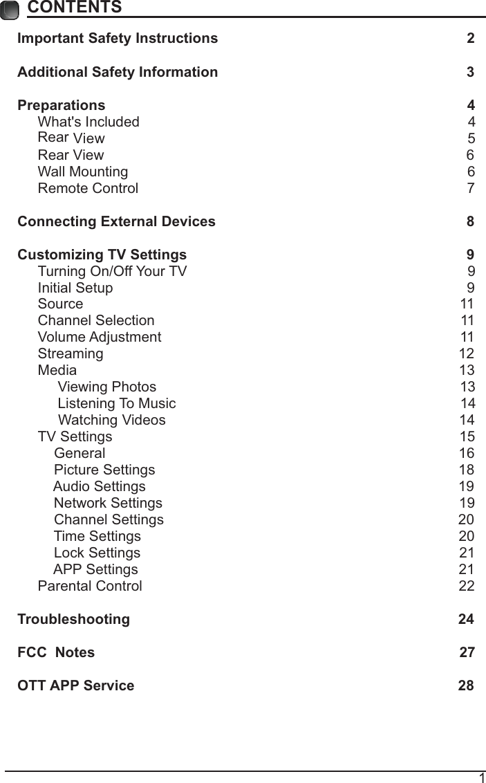 1CONTENTSImportant Safety Instructions                                                         2Additional Safety Information                                                              3Preparations                                                                                          4What&apos;s Included                                                                                  4  View                                                                5 Rear View                                                                                          6Wall Mounting                                                                                     6Remote Control                                                                                  7Connecting External Devices                                                  8Customizing TV Settings                                                            9Turning On/Off Your TV                                                                      9Initial Setup                                                                                        9Source                                                                                              11Channel Selection                                                                            11Volume Adjustment                                                                          11     Streaming                                                                                        12Media                                                                                               13     Viewing Photos                                                                            13            Listening To Music                                                                       14                                 Watching Videos                                                                        14 TV Settings                                                                                      15    General                                                                                       16         Picture Settings                                                                           18              Audio Settings                                                                              19    Network Settings                                                                          19    Channel Settings                                                                         20    Time Settings                                                                               20           Lock Settings                                                                               21    APP Settings                                                                               21Parental Control                                                                              22 Troubleshooting                                                                   24FCC  Notes                                                                                           27OTT APP Service                                                                              28Rear