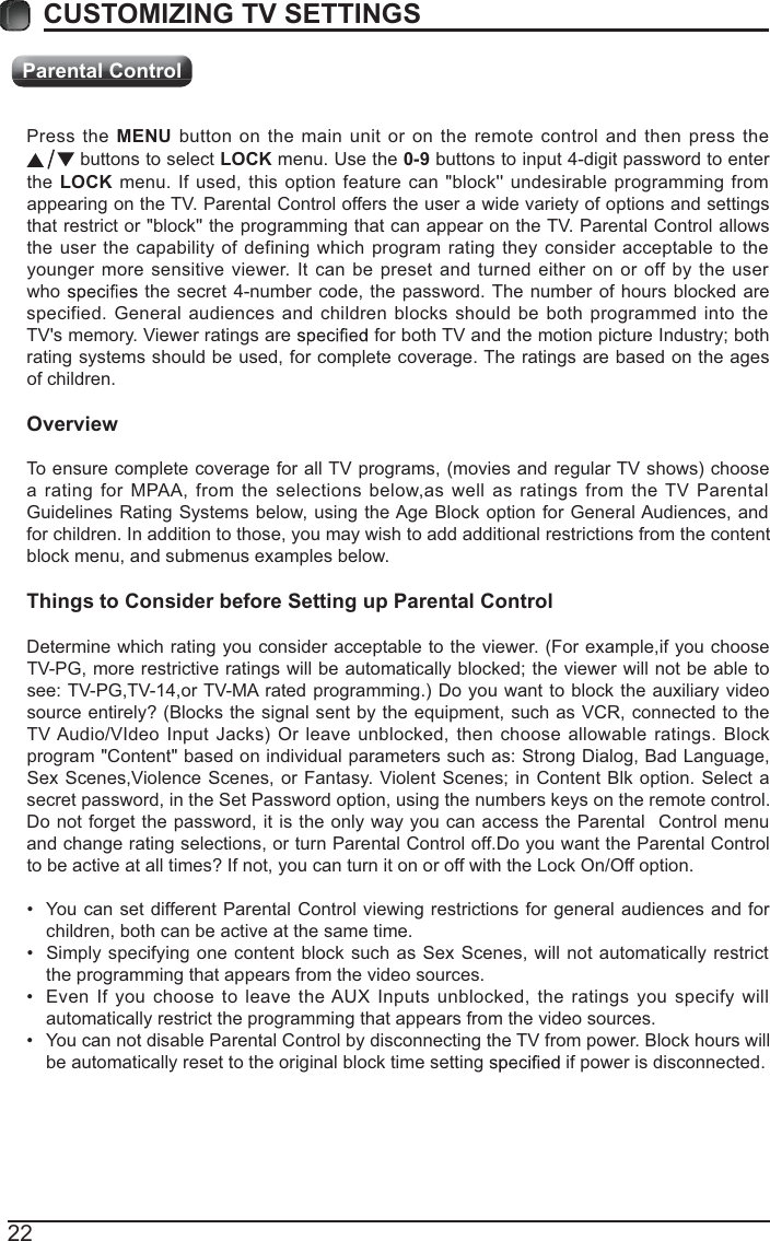 Parental Control22Press the MENU button on the main unit or on the remote control and then press the  buttons to select LOCK menu. Use the 0-9 buttons to input 4-digit password to enter the LOCK menu. If used, this option feature can &quot;block&apos;&apos; undesirable programming from appearing on the TV. Parental Control offers the user a wide variety of options and settings that restrict or &quot;block&apos;&apos; the programming that can appear on the TV. Parental Control allows the user the capability of defining which program rating they consider acceptable to the younger more sensitive viewer. It can be preset and turned either on or off by the user who   the secret 4-number code, the password. The number of hours blocked are specified. General audiences and children blocks should be both programmed into the TV&apos;s memory. Viewer ratings are   for both TV and the motion picture Industry; both rating systems should be used, for complete coverage. The ratings are based on the ages of children.OverviewTo ensure complete coverage for all TV programs, (movies and regular TV shows) choose a rating for MPAA, from the selections below,as well as ratings from the TV Parental Guidelines Rating Systems below, using the Age Block option for General Audiences, and for children. In addition to those, you may wish to add additional restrictions from the content block menu, and submenus examples below.Things to Consider before Setting up Parental ControlDetermine which rating you consider acceptable to the viewer. (For example,if you choose TV-PG, more restrictive ratings will be automatically blocked; the viewer will not be able to see: TV-PG,TV-14,or TV-MA rated programming.) Do you want to block the auxiliary video source entirely? (Blocks the signal sent by the equipment, such as VCR, connected to the TV Audio/VIdeo Input Jacks) Or leave unblocked, then choose allowable ratings. Block program &quot;Content&quot; based on individual parameters such as: Strong Dialog, Bad Language, Sex Scenes,Violence Scenes, or Fantasy. Violent Scenes; in Content Blk option. Select a secret password, in the Set Password option, using the numbers keys on the remote control.Do not forget the password, it is the only way you can access the Parental  Control menu and change rating selections, or turn Parental Control off.Do you want the Parental Control to be active at all times? If not, you can turn it on or off with the Lock On/Off option. You can set different Parental Control viewing restrictions for general audiences and for children, both can be active at the same time. Simply specifying one content block such as Sex Scenes, will not automatically restrict the programming that appears from the video sources. Even If you choose to leave the AUX Inputs unblocked, the ratings you specify will automatically restrict the programming that appears from the video sources. You can not disable Parental Control by disconnecting the TV from power. Block hours will be automatically reset to the original block time setting   if power is disconnected.CUSTOMIZING TV SETTINGS