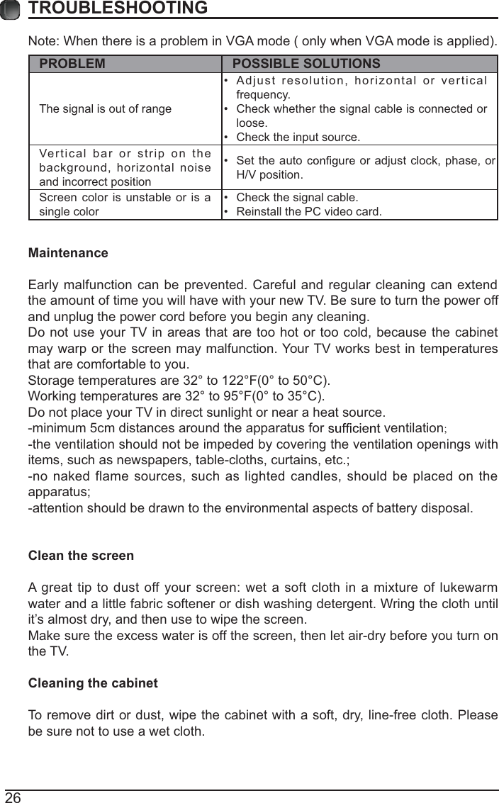 26TROUBLESHOOTINGNote: When there is a problem in VGA mode ( only when VGA mode is applied). PROBLEM POSSIBLE SOLUTIONSThe signal is out of range  Adjust resolution, horizontal or vertical frequency. Check whether the signal cable is connected or loose. Check the input source. Vertical bar or strip on the background, horizontal noise and incorrect position  Set the auto   or adjust clock, phase, or H/V position. Screen color is unstable or is a single color  Check the signal cable. Reinstall the PC video card. MaintenanceEarly malfunction can be prevented. Careful and regular cleaning can extend the amount of time you will have with your new TV. Be sure to turn the power off and unplug the power cord before you begin any cleaning.Do not use your TV in areas that are too hot or too cold, because the cabinet may warp or the screen may malfunction. Your TV works best in temperatures that are comfortable to you.Storage temperatures are 32° to 122°F(0° to 50°C).Working temperatures are 32° to 95°F(0° to 35°C).Do not place your TV in direct sunlight or near a heat source.-minimum 5cm distances around the apparatus for   ventilation;-the ventilation should not be impeded by covering the ventilation openings with items, such as newspapers, table-cloths, curtains, etc.;-no naked flame sources, such as lighted candles, should be placed on the apparatus;-attention should be drawn to the environmental aspects of battery disposal.Clean the screenA great tip to dust off your screen: wet a soft cloth in a mixture of lukewarm water and a little fabric softener or dish washing detergent. Wring the cloth until it’s almost dry, and then use to wipe the screen.Make sure the excess water is off the screen, then let air-dry before you turn on the TV. Cleaning the cabinetTo remove dirt or dust, wipe the cabinet with a soft, dry, line-free cloth. Please be sure not to use a wet cloth.